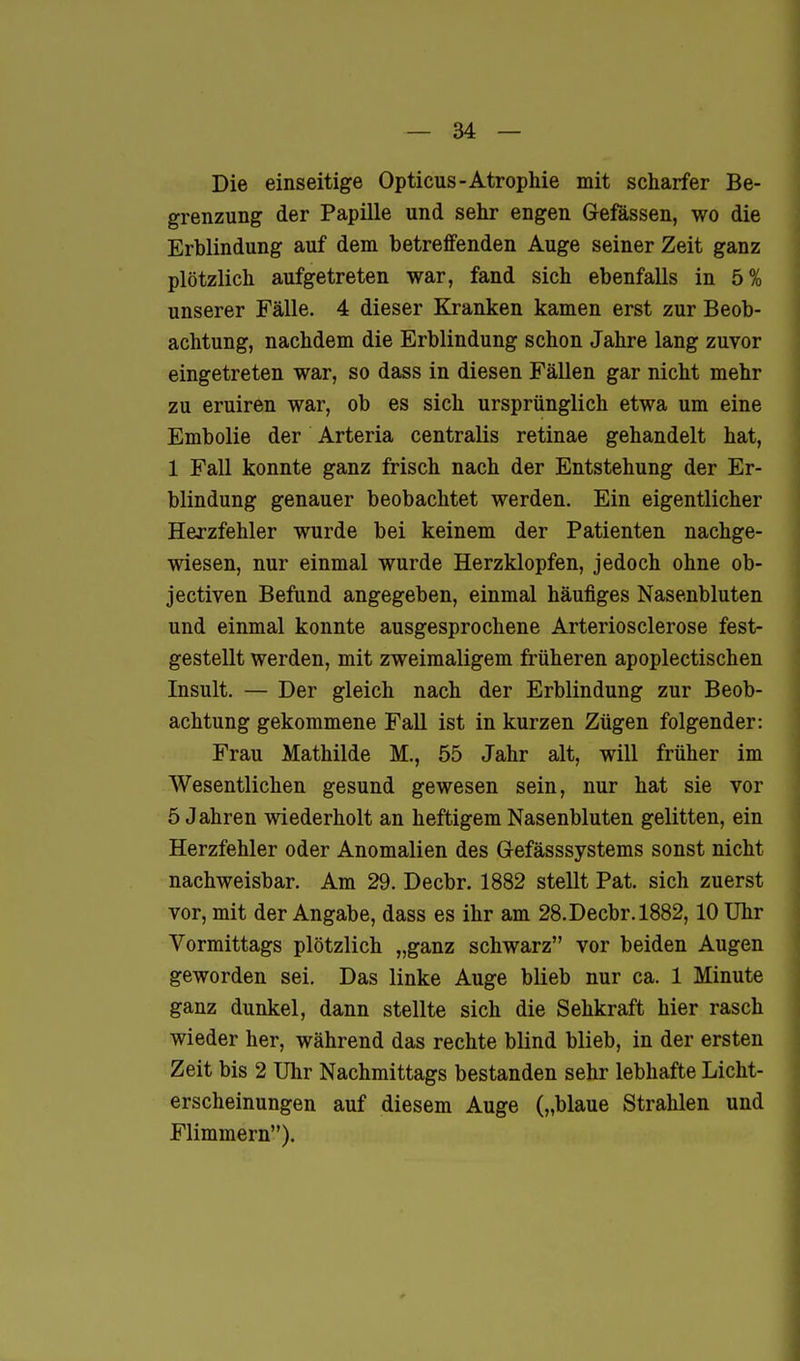 Die einseitige Opticus-Atrophie mit scharfer Be- grenzung der Papille und sehr engen Gefässen, wo die Erblindung auf dem betreffenden Auge seiner Zeit ganz plötzlich aufgetreten war, fand sich ebenfalls in 5% unserer Fälle. 4 dieser Kranken kamen erst zur Beob- achtung, nachdem die Erblindung schon Jahre lang zuvor eingetreten war, so dass in diesen Fällen gar nicht mehr zu eruiren war, ob es sich ursprünglich etwa um eine Embolie der Arteria centralis retinae gehandelt hat, 1 Fall konnte ganz frisch nach der Entstehung der Er- blindung genauer beobachtet werden. Ein eigentlicher Herzfehler wurde bei keinem der Patienten nachge- wiesen, nur einmal wurde Herzklopfen, jedoch ohne ob- jectiven Befund angegeben, einmal häufiges Nasenbluten und einmal konnte ausgesprochene Arteriosclerose fest- gestellt werden, mit zweimaligem früheren apoplectischen Insult. — Der gleich nach der Erblindung zur Beob- achtung gekommene Fall ist in kurzen Zügen folgender: Frau Mathilde M., 55 Jahr alt, will früher im Wesentlichen gesund gewesen sein, nur hat sie vor 5 Jahren wiederholt an heftigem Nasenbluten gelitten, ein Herzfehler oder Anomalien des Gefässsystems sonst nicht nachweisbar. Am 29. Decbr. 1882 stellt Pat. sich zuerst vor, mit der Angabe, dass es ihr am 28. Decbr. 1882,10 Uhr Vormittags plötzlich „ganz schwarz vor beiden Augen geworden sei. Das linke Auge blieb nur ca. 1 Minute ganz dunkel, dann stellte sich die Sehkraft hier rasch wieder her, während das rechte blind blieb, in der ersten Zeit bis 2 Ulir Nachmittags bestanden sehr lebhafte Licht- erscheinungen auf diesem Auge („blaue Strahlen und Flimmern),