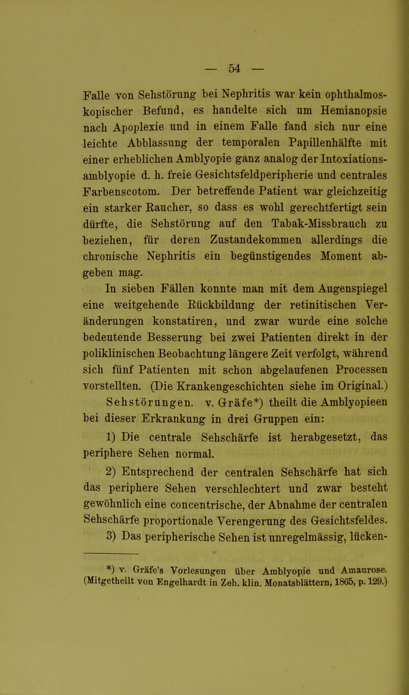 Falle von Sehstörung bei Nephritis war kein ophthalmos- kopischer Befund, es handelte sich um Hemianopsie nach Apoplexie und in einem Falle fand sich nur eine leichte Abblassung der temporalen Papillenhälfte mit einer erheblichen Amblyopie ganz analog der Intoxiations- amblyopie d. h. freie Gesichtsfeldperipherie und centrales Farbenscotom. Der betreifende Patient war gleichzeitig ein starker Raucher, so dass es wohl gerechtfertigt sein dürfte, die Sehstörung auf den Tabak-Missbrauch zu beziehen, für deren Zustandekommen allerdings die chronische Nephritis ein begünstigendes Moment ab- geben mag. In sieben Fällen konnte man mit dem Augenspiegel eine weitgehende Rückbildung der retinitischen Ver- änderungen konstatiren, und zwar wurde eine solche bedeutende Besserung bei zwei Patienten direkt in der poliklinischen Beobachtung längere Zeit verfolgt, während sich fünf Patienten mit schon abgelaufenen Processen vorstellten. (Die Krankengeschichten siehe im Original.) Sehstörungen, v. Gräfe*) theilt die Amblyopieen bei dieser Erkrankung in drei Gruppen ein: 1) Die centrale Sehschärfe ist herabgesetzt, das periphere Sehen normal. 2) Entsprechend der centralen Sehschärfe hat sich das periphere Sehen verschlechtert und zwar besteht gewöhnlich eine concentrische, der Abnahme der centralen Sehschärfe proportionale Verengerung des Gesichtsfeldes. 3) Das peripherische Sehen ist unregelmässig, lücken- *) V. Gräfe's Vorlesungen über Amblyopie und Amaurose. (Mitgetheilt von Engelhardt in Zeh. klin. Monatsblättern, 1865, p. 129.)