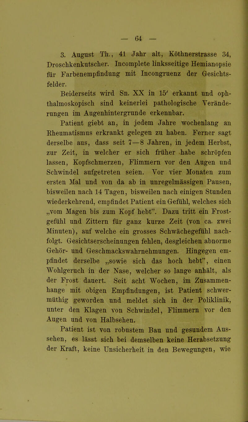 3. August Th., 41 Jahr alt, Köthnerstrasse 34, Droschkenkutsclier, Incomplete linksseitige Hemianopsie für Farbenempfindung mit Incongruenz der Gesichts- felder. Beiderseits wird Sn. XX in 15' erkannt und oph- thalmoskopisch sind keinerlei pathologische Verände- rungen im Augenhintergrunde erkennbar. Patient giebt an, in jedem Jahre wochenlang an Eheumatismus erkrankt gelegen zu haben. Ferner sagt derselbe aus, dass seit 7—8 Jahren, in jedem Herbst, zur Zeit, in welcher er sich früher habe schröpfen lassen, Kopfschmerzen, Flimmern vor den Augen und Schwindel aufgetreten seien. Vor vier Monaten zum ersten Mal und von da ab in unregelmässigen Pausen, bisweilen nach 14 Tagen, bisweilen nach einigen Stunden wiederkehrend, empfindet Patient ein Gefühl, welches sich „vom Magen bis zum Kopf hebt. Dazu tritt ein Frost- gefühl und Zittern für ganz kurze Zeit (von ca. zwei Minuten), auf welche ein grosses Schwächegefühl nach- folgt. Gesichtserscheinungen fehlen, desgleichen abnorme Gehör- und Geschmackswahrnehmungen. Hingegen em- pfindet derselbe „sowie sich das hoch hebt, einen Wohlgeruch in der Nase, welcher so lange anhält, als der Frost dauert. Seit acht Wochen, im Zusammen- hange mit obigen Empfindungen, ist Patient schwer- müthig geworden und meldet sich in der Poliklinik, unter den Klagen von Schwindel, Flimmern vor den Augen und von Halbsehen. Patient ist von robustem Bau und gesundem Aus- sehen, es lässt sich bei demselben keine Herabsetzung der Kraft, keine Unsicherheit in den Bewegungen, wie