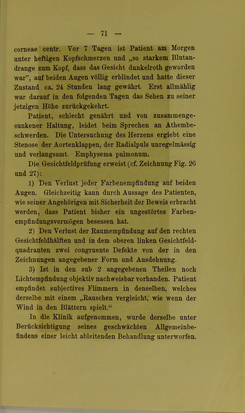 corneae centr. Vor 7 Tagen ist Patient am Morgen unter heftigen Kopfschmerzen und „so starkem Blutan- drange zum Kopf, dass das Gesicht dunkelroth geworden war, auf beiden Augen völlig erblindet und hatte dieser Zustand ca. 24 Stunden lang gewährt. Erst allmählig war darauf in den folgenden Tagen das Sehen zu seiner jetzigen Höhe zurückgekehrt. Patient, schlecht genährt und von zusammenge- sunkener Haltung, leidet beim Sprechen an Athembe- schwerden. Die Untersuchung des Herzens ergiebt eine Stenose der Aortenklappen, der Eadialpuls unregelmässig und verlangsamt. Emphysema pulmonum. Die Gesichtfeldprüfung erweist (cf. Zeichnung Fig. 26 und 27): 1) Den Verlust jeder Farbenempfindung auf beiden Augen. Gleichzeitig kann durch Aussage des Patienten, wie seiner Angehörigen mit Sicherheit der Beweis erbracht werden, dass Patient bisher ein ungestörtes Farben- empfindungsvermögen besessen hat. 2) Den Verlust der Raumempfindung auf den rechten Gesichtfeldhälften und in dem oberen linken Gesichtfeld- quadranten zwei congruente Defekte von der in den Zeichnungen angegebener Form und Ausdehnung. 3) Ist in den sub 2 angegebenen Theilen noch Lichtempfindung objektiv nachweisbar vorhanden. Patient empfindet subjectives Flimmern in denselben, welches derselbe mit einem „Rauschen vergleicht, wie wenn der Wind in den Blättern spielt. In die Klinik aufgenommen, wurde derselbe unter Berücksichtigung seines geschwächten Allgemeinbe- findens einer leicht ableitenden Behandlung unterworfen.