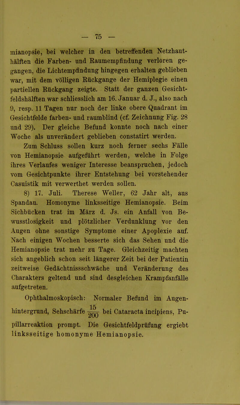 mianopsie, bei welcher in den betreffenden Netzhaut- hälften die Farben- und Raumempfindung verloren ge- gangen, die Lichtempfindung hingegen erhalten geblieben war, mit dem völligen Rückgange der Hemiplegie einen partiellen Rückgang zeigte. Statt der ganzen Gesicht- feldshälften war schliesslich am 16. Januar d. J., also nach 9, resp. 11 Tagen nur noch der linke obere Quadrant im Gesichtfelde färben- und raumblind (cf. Zeichnung Fig. 28 und 29). Der gleiche Befund konnte noch nach einer Woche als unverändert geblieben constatirt werden. Zum Schluss sollen kurz noch ferner sechs Fälle von Hemianopsie aufgeführt werden, welche in Folge ihres Verlaufes weniger Interesse beanspruchen, jedoch vom Gesichtpunkte ihrer Entstehung bei vorstehender Casuistik mit verwerthet werden sollen. 8) 17. Juli. Therese Weller, 62 Jahr alt, aus Spandau. Homonyme linksseitige Hemianopsie. Beim Sichbücken trat im März d. Js. ein Anfall von Be- wusstlosigkeit und plötzlicher Verdunklung vor den Augen ohne sonstige Symptome einer Apoplexie auf. Nach einigen Wochen besserte sich das Sehen und die Hemianopsie trat mehr zu Tage. Gleichzeitig machten sich angeblich schon seit längerer Zeit bei der Patientin zeitweise Gedächtnissschwäche und Veränderung des Charakters geltend und sind desgleichen Krampfanfälle aufgetreten. Ophthalmoskopisch: Normaler Befund im Augen- 15 hintergrund, Sehschärfe bei Cataracta incipiens, Pu- pillarreaktion prompt. Die Gesichtfeldprüfung ergiebt linksseitige homonyme Hemianopsie.