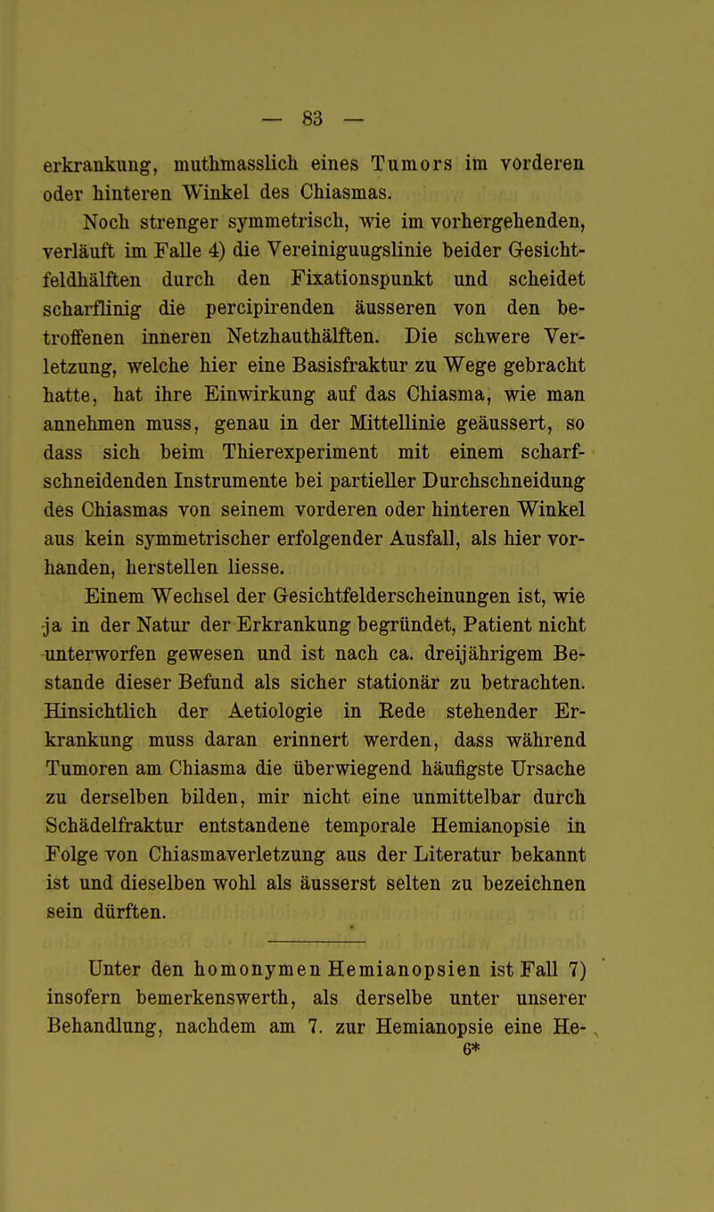 erkrankung, muthmasslich eines Tumors im vorderen oder hinteren Winkel des Chiasmas. Noch strenger symmetrisch, wie im vorhergehenden, verläuft im Falle 4) die Vereiniguugslinie beider Gesicht- feldhälften durch den Fixationspunkt und scheidet scharflinig die percipirenden äusseren von den be- troffenen inneren Netzhauthälften. Die schwere Ver- letzung, welche hier eine Basisfraktur zu Wege gebracht hatte, hat ihre Einwirkung auf das Chiasma, wie man annehmen muss, genau in der Mittellinie geäussert, so dass sich beim Thierexperiment mit einem scharf- schneidenden Instrumente bei partieller Durchschneidung des Chiasmas von seinem vorderen oder hinteren Winkel aus kein symmetrischer erfolgender Ausfall, als hier vor- handen, herstellen liesse. Einem Wechsel der Gesichtfelderscheinungen ist, wie -ja in der Natur der Erkrankung begründet, Patient nicht unterworfen gewesen und ist nach ca. dreijährigem Be- stände dieser Befund als sicher stationär zu betrachten. Hinsichtlich der Aetiologie in Rede stehender Er- krankung muss daran erinnert werden, dass während Tumoren am Chiasma die überwiegend häufigste Ursache zu derselben bilden, mir nicht eine unmittelbar durch Schädelfraktur entstandene temporale Hemianopsie in Folge von Chiasmaverletzung aus der Literatur bekannt ist und dieselben wohl als äusserst selten zu bezeichnen sein dürften. Unter den homonymen Hemianopsien ist Fall 7) insofern bemerkenswerth, als derselbe unter unserer Behandlung, nachdem am 7. zur Hemianopsie eine He- 6*