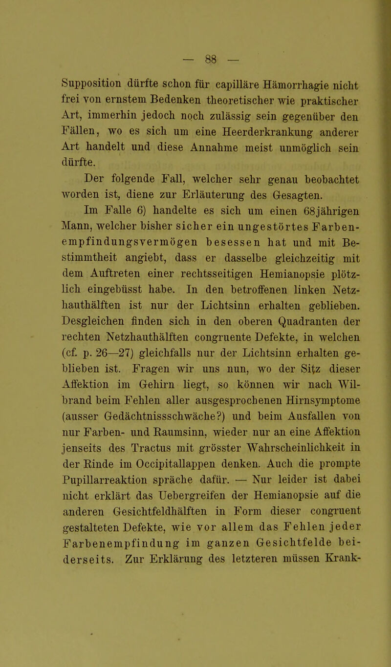 Supposition dürfte schon für capilläre Hämorrhagie nicht frei von ernstem Bedenken theoretischer wie praktischer Art, immerhin jedoch noch zulässig sein gegenüber den Fällen, wo es sich um eine Heerderkrankung anderer Art handelt und diese Annahme meist unmöglich sein dürfte. Der folgende Fall, welcher sehr genau beobachtet worden ist, diene zur Erläuterung des Gesagten. Im Falle 6) handelte es sich um einen 68 jährigen Mann, welcher bisher sicher ein ungestörtes Farben- empfindungsvermögen besessen hat und mit Be- stimmtheit angiebt, dass er dasselbe gleichzeitig mit dem Auftreten einer rechtsseitigen Hemianopsie plötz- lich eingebüsst habe. In den betroffenen linken Netz- hauthälften ist nur der Lichtsinn erhalten geblieben. Desgleichen finden sich in den oberen Quadranten der rechten Netzhauthälften congruente Defekte, in welchen (cf. p. 26—27) gleichfalls nur der Lichtsinn erhalten ge- blieben ist. Fragen wir uns nun, wo der Sitz dieser Affektion im Gehirn liegt, so können wir nach Wil- brand beim Fehlen aller ausgesprochenen Hirnsymptome (ausser Gedächtnissschwäche?) und beim Ausfallen von nur Farben- und Raumsinn, wieder nur an eine Affektion jenseits des Tractus mit grösster Wahrscheinlichkeit in der Rinde im OccipitaUappen denken. Auch die prompte Pupillarreaktion spräche dafür. — Nur leider ist dabei nicht erklärt das Uebergreifen der Hemianopsie auf die anderen Gesichtfeldhälften in Form dieser congruent gestalteten Defekte, wie vor allem das Fehlen jeder Farbenempfindung im ganzen Gesichtfelde bei- derseits. Zur Erklärung des letzteren müssen Krank-