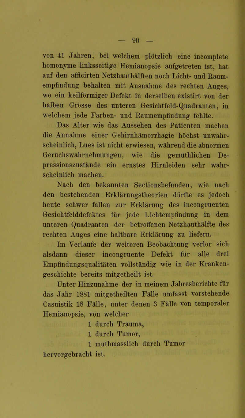 von 41 Jahren, bei welchem plötzlich eine incomplete homonyme linksseitige Hemianopsie aufgetreten ist, hat auf den afficirten Netzhauthälften noch Licht- und Raum- empfindung behalten mit Ausnahme des rechten Auges, wo ein keilförmiger Defekt in derselben existirt von der halben Grösse des unteren Gesichtfeld-Quadranten, in welchem jede Farben- und Raumempfindung fehlte. Das Alter wie das Aussehen des Patienten machen die Annahme einer Gehirnhämorrhagie höchst unwahr- scheinlich, Lues ist nicht erwiesen, während die abnormen Geruchswahrnehmungen, wie die gemüthlichen De- pressionszustände ein ernstes Hirnleiden sehr wahr- scheinlich machen. Nach den bekannten Sectionsbefunden, wie nach den bestehenden Erklärungstheorien dürfte es jedoch heute schwer fallen zur Erklärung des incongruenten Gesichtfelddefektes für jede Liclitempfindung in dem unteren Quadranten der betroffenen Netzhauthälfte des rechten Auges eine haltbare Erklärung zu liefern. Im Verlaufe der weiteren Beobachtung verlor sich alsdann dieser incongruente Defekt für alle drei Empfindungsqualitäten vollständig wie in der Kranken- geschichte bereits mitgetheilt ist. Unter Hinzunahme der in meinem Jahresberichte für das Jahr 1881 mitgetheilten Fälle umfasst vorstehende Casuistik 18 Fälle, unter denen 3 Fälle von temporaler Hemianopsie, von welcher 1 durch Trauma, 1 durch Tumor, 1 muthmasslich durch Tumor hervorgebracht ist.