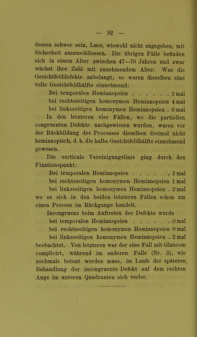 dessen schwer sein, Lues, wiewolil nicht zugegeben, mit Sicherheit auszuschliessen. Die übrigen Fälle befinden sich in einem Alter zwischen 47—70 Jahren und zwar wächst ihre Zahl mit zunehmendem Alter. Was die Gesichtfelddefekte anbelangt, so waren dieselben eine volle Gesichtfeldhälfte einnehmend: Bei temporalen Hemianopsien 2 mal bei rechtsseitigen homonymen Hemianopsien 4 mal bei linksseitigen homonymen Hemianopsien . 6 mal In den letzteren vier Fällen, wo die partiellen congruenten Defekte nachgewiesen wurden, waren vor der Rückbildung des Processes dieselben dreimal nicht hemianopisch, d. h. die halbe Gesichtfeldhälfte einnehmend gewesen. Die verticale Vereinigungslinie ging durch den Fixationspunkt: Bei temporalen Hemianopsien 1 mal bei rechtsseitigen homonymen Hemianopsien 1 mal bei linksseitigen homonymen Hemianopsien . 2 mal wo es sich in den beiden letzteren Fällen schon um einen Process im Rückgange handelt. Incongruenz beim Auftreten der Defekte wurde bei temporalen Hemianopsien Omal bei rechtsseitigen homonymen Hemianopsien Omal bei linksseitigen homonymen Hemianopsien . 2 mal beobachtet. Von letzteren war der eine Fall mit Glaucom complicirt, während im anderen Falle (Nr. 3), wie nochmals betont werden muss, im Laufe der späteren. Behandlung der incongruente Defekt auf dem rechten Auge im unteren Quadranten sich verlor.