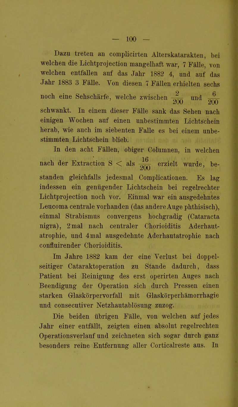 Dazu treten an complicirteu Alterskatarakten, bei welchen die Lichtprojection mangelliaft war, 7 Fälle, von welchen entfallen auf das Jahr 1882 4, und auf das Jahr 1883 3 Fälle. Von diesen 7 Fällen erhielten sechs noch eine Sehschärfe, welche zwischen und ^ schwankt. In einem dieser Fälle sank das Sehen nach einigen Wochen auf einen unbestimmten Lichtschein herab, wie auch im siebenten Falle es bei einem unbe- stimmten Lichtschein blieb. In den acht Fällen, obiger Columnen, in welchen ' 16 nach der Extraction S < als ^qq erzielt wurde, be- standen gleichfalls jedesmal Complicationen. Es lag indessen ein genügender Lichtschein bei regelrechter Lichtprojection noch vor. Einmal war ein ausgedehntes Leucoma centrale vorhanden (das andere Auge phthisisch), einmal Strabismus convergens hochgradig (Cataracta nigra), 2mal nach centraler Chorioiditis Aderhaut- atrophie, und 4mal ausgedehnte Aderhautatrophie nach confluirender Chorioiditis. Im Jahre 1882 kam der eine Verlust bei doppel- seitiger Cataraktoperation zu Stande dadurch, dass Patient bei Reinigung des erst operirten Auges nach Beendigung der Operation sich durch Pressen einen starken G-laskörpervorfall mit Glaskörperhämorrhagie und consecutiver Netzhautablösung zuzog. Die beiden übrigen Fälle, von welchen auf jedes Jahr einer entfällt, zeigten einen absolut regelrechten Operationsverlauf und zeichneten sich sogar durch ganz besonders reine Entfernung aller Corticalreste aus. In