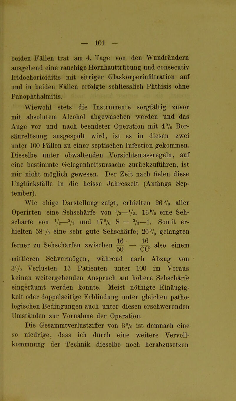 beiden Fällen trat am 4. Tage von den Wundrändern ausgehend eine rauchige Hornhauttrübung und consecutiv Iridochorioiditis mit eitriger Glaskörperinfiltration auf und in beiden Fällen erfolgte schliesslich Phthisis ohne PanOphthalmitis. Wiewohl stets die Instrumente sorgfältig zuvor mit absolutem Alcohol abgewaschen werden und das Auge vor und nach beendeter Operation mit 4% Bor- säurelösung ausgespült wird, ist es in diesen zwei unter 100 Fällen zu einer septischen Infection gekommen. Dieselbe unter obwaltenden Vorsichtsmassregeln, auf eine bestimmte Gelegenheitsursache zurückzuführen, ist mir nicht möglich gewesen. Der Zeit nach fielen diese Unglücksfälle in die heisse Jahreszeit (Anfangs Sep- tember). Wie obige Darstellung zeigt, erhielten 26% aller Operirten eine Sehschärfe von Ys—Va, 16% eine Seh- schärfe von V2—Vs und 17% S = 2/3—1. Somit er- hielten 587o eine sehr gute Sehschärfe; 26% gelangten 16 16 ferner zu Sehschärfen zwischen ^ — also einem 50 CC mittleren Sehvermögen, während nach Abzug von 37o Verlusten 13 Patienten unter 100 im Voraus keinen weitergehenden Anspruch auf höhere Sehschärfe eingeräumt werden konnte. Meist nöthigte Einäugig- keit oder doppelseitige Erblindung unter gleichen patho- logischen Bedingungen auch unter diesen erschwerenden Umständen zur Vornahme der Operation. Die Gesammtverlustziff'er von 3% ist demnach eine so niedrige, dass ich durch eine weitere Vervoll- kommnung der Technik dieselbe noch herabzusetzen