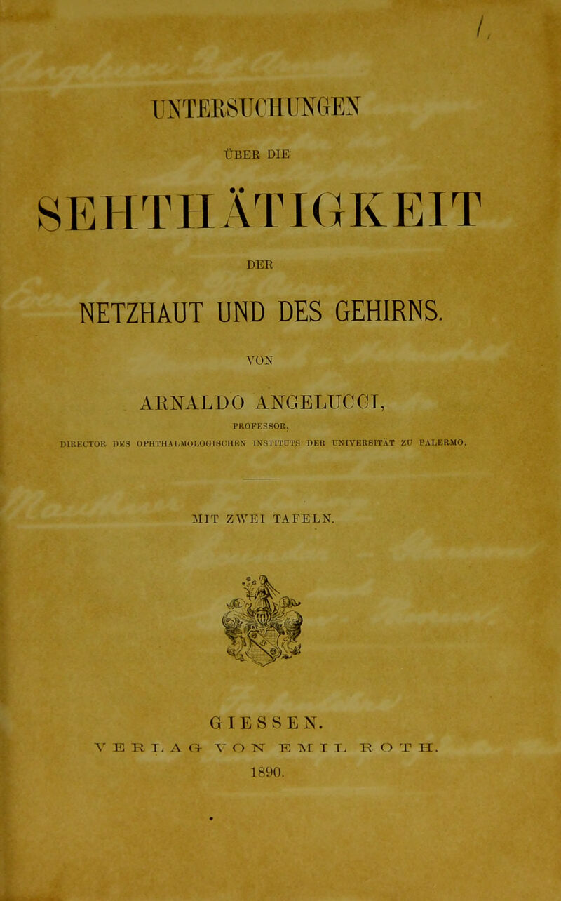 UNTERSUCHUNGEN ÜBER DIE SEHTHÄTIGKEIT DER NETZHAUT UND DES GEHIRNS. VON ARNALDO ANGELUC Gl, PROFESSOR, D1RECTOR DES OPHTHALMOI.OGISCHEN INSTITUTS DER UNIVERSITÄT ZU PALERMO. mit zwei Tafeln. GIESSEN. VERLAG VON EMIL ROTH. 1890.