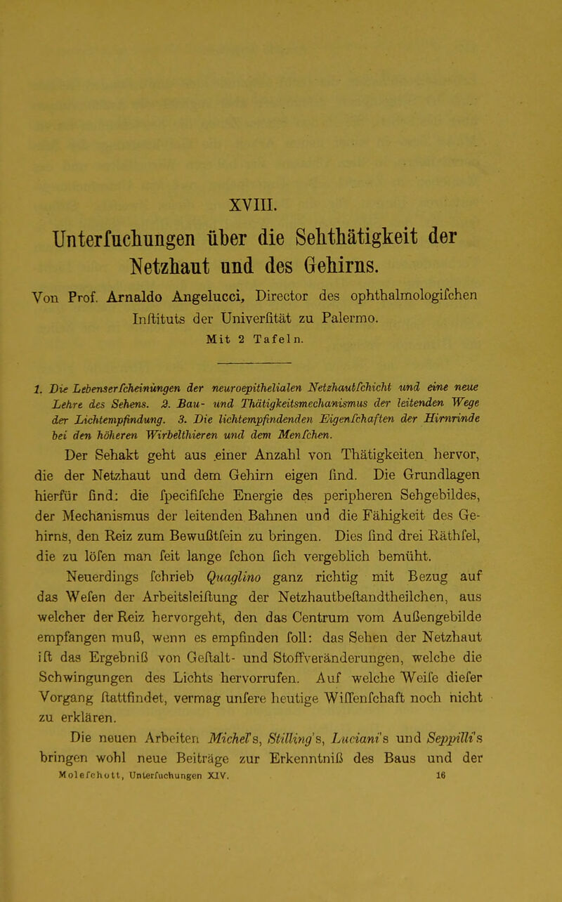 XVIII. Unterfuclmngen über die Sehthätigkeit der Netzhaut und des Gehirns. Von Prof. Arnaldo Angelucci, Director des ophthalmologifchen Inftituts der Univerfität zu Palermo. Mit 2 Tafeln. 1. Die Lebenserfcheinüngen der neuroepithelialen Netzhautfchicht und eine neue Lehre des Sehens. 2. Bau- und Thätigkeitsmechanismus der hitenden Wege der Lichtempfindung. 3. Die lichtempfindenden Eigenschaften der Hirnrinde bei den höheren Wirbelthieren und dem Menfchen. Der Sehakt geht aus .einer Anzahl von Thätigkeiten hervor, die der Netzhaut und dem Gehirn eigen find. Die Grundlagen hierfür find: die fpecififche Energie des peripheren Sehgebildes, der Mechanismus der leitenden Bahnen und die Fähigkeit des Ge- hirns, den Reiz zum Bewußtfein zu bringen. Dies find drei Räthfel, die zu löfen man feit lange fchon fich vergeblich bemüht. Neuerdings fchrieb Quaglino ganz richtig mit Bezug auf das Wefen der Arbeitsleiftung der Netzhautbeftandtheilchen, aus welcher der Reiz hervorgeht, den das Centrum vom Außengebilde empfangen muß, wenn es empfinden foll: das Sehen der Netzhaut ift das Ergebniß von Geltalt- und StofTVeränderungen, welche die Schwingungen des Lichts hervorrufen. Auf welche Weife diefer Vorgang ftattfindet, vermag unfere heutige Wiffenfchaft noch nicht zu erklären. Die neuen Arbeiten MicheTs, StiUing's, Luciani's und SepjpiUfs bringen wohl neue Beiträge zur Erkenntniß des Baus und der Molefchott, Unterluchungen XIV. 16