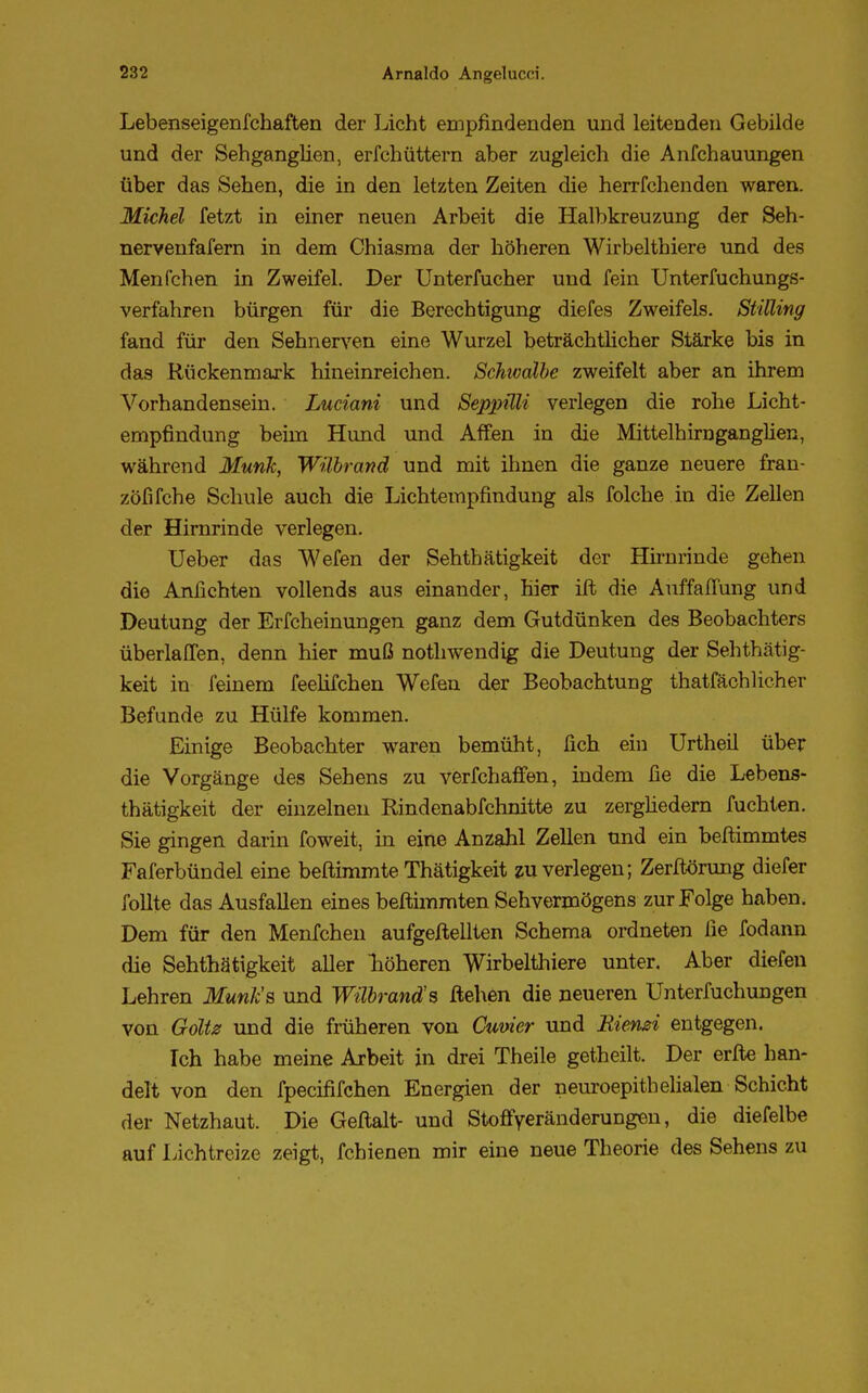 Lebenseigenfchaften der Licht empfindenden und leitenden Gebilde und der Sehganglien, erfehüttern aber zugleich die Anfchauungen über das Sehen, die in den letzten Zeiten die herrfchenden waren. Michel fetzt in einer neuen Arbeit die Halbkreuzung der Seh- nervenfafern in dem Chiasma der höheren Wirbelthiere und des Menfchen in Zweifel. Der Unterfucher und fein Unterfuchungs- verfahren bürgen für die Berechtigung diefes Zweifels. StiUing fand für den Sehnerven eine Wurzel beträchtlicher Stärke bis in das Rückenmark hineinreichen. Schwalbe zweifelt aber an ihrem Vorhandensein. Luciani und Seppüli verlegen die rohe Licht- empfindung beim Hund und Affen in die Mittelhirnganglien, während Münk, Wübrand und mit ihnen die ganze neuere fran- zöfifche Schule auch die Lichtempfindung als folche in die Zellen der Hirnrinde verlegen. Ueber das Wefen der Sehthätigkeit der Hirnrinde gehen die Anflehten vollends aus einander, hier ift die Auffaffung und Deutung der Erfcheinungen ganz dem Gutdünken des Beobachters überlaffen, denn hier muß nothwendig die Deutung der Sehthätig- keit in feinem feelifchen Wefen der Beobachtung thatfächlicher Befunde zu Hülfe kommen. Einige Beobachter waren bemüht, fich ein Urtheil über die Vorgänge des Sehens zu verfchaffen, indem fie die Lebens- thätigkeit der einzelnen Rindenabfchnitte zu zergliedern fuchten. Sie gingen darin foweit, in eine Anzahl Zellen und ein beftimmtes Faferbündel eine beftimmte Thätigkeit zu verlegen; Zerftörung diefer follte das Ausfallen eines beftimmten Sehvermögens zur Folge haben. Dem für den Menfchen aufgehellten Schema ordneten ße fodann die Sehthätigkeit aller höheren Wirbelthiere unter. Aber diefeu Lehren Munk's und Wübrand's ftehen die neueren Unterfuchungen von Goltz und die früheren von Cuvier und Biemi entgegen. Ich habe meine Arbeit in drei Theile getheilt. Der erfte han- delt von den fpeeififchen Energien der neuroepithelialen Schicht der Netzhaut. Die Geftalt- und Stoffyeränderungen, die diefelbe auf Lichtreize zeigt, fchienen mir eine neue Theorie des Sehens zu