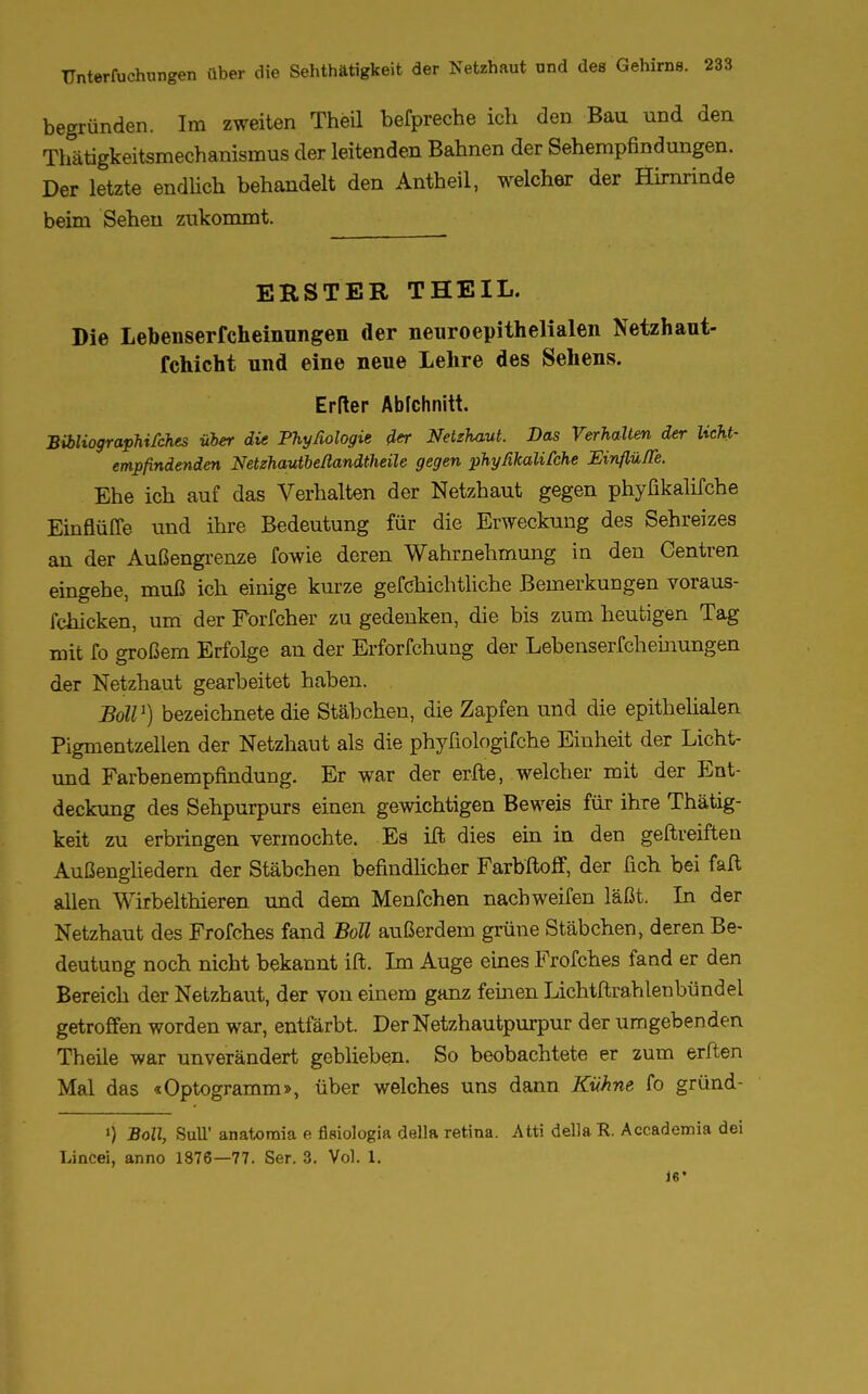 begründen. Im zweiten Theil befpreche ich den Bau und den Thätigkeitsmechanismus der leitenden Bahnen der Sehempfindungen. Der letzte endlich behandelt den Antheil, welcher der Hirnrinde beim Sehen zukommt. ERSTER THEIL. Die Lebenserfcheimmgen der neuroepithelialen Netzhaut- fchicht und eine neue Lehre des Sehens. Erder Abfchnitt. Bibliographifches Über die Phyßologie der Netzhaut. Das Verhalten der licht- empfindenden Netzhautbeßandtheile gegen phyßkalifche Einflüße. Ehe ich auf das Verhalten der Netzhaut gegen phyßkalifche Einflüffe und ihre Bedeutung für die Erweckung des Sehreizes an der Außengrenze fowie deren Wahrnehmung in den Gentren eingehe, muß ich einige kurze gefchichtliche Bemerkungen voraus- fchicken, um der Forfcher zu gedenken, die bis zum heutigen Tag mit fo großem Erfolge an der Erforfchung der Lebenserfcheinungen der Netzhaut gearbeitet haben. BolV) bezeichnete die Stäbchen, die Zapfen und die epithelialen Pigmentzellen der Netzhaut als die phyfiologifche Einheit der Licht- und Farbenempfindung. Er war der erfte, welcher mit der Ent- deckung des Sehpurpurs einen gewichtigen Beweis für ihre Thätig- keit zu erbringen vermochte. Es ift dies ein in den geftreiften Außengliedern der Stäbchen befindlicher Farbftoff, der fich bei faft allen Wirbelthieren und dem Menfchen nach weifen läßt. In der Netzhaut des Frofches fand Boll außerdem grüne Stäbchen, deren Be- deutung noch nicht bekannt ift. Im Auge eines Frofches fand er den Bereich der Netzhaut, der von einem ganz feinen Lichtftrahlenbündel getroffen worden war, entfärbt. Der Netzhautpurpur der umgebenden Theile war unverändert geblieben. So beobachtete er zum erften Mal das «Optogramm», über welches uns dann Kühne fo gründ- ') Boll, SulT anatomia e ßsiologia della retina. Atti dellaR. Accaderoia dei Lincei, anno 1876—77. Ser. 3. Vol. 1. Je*