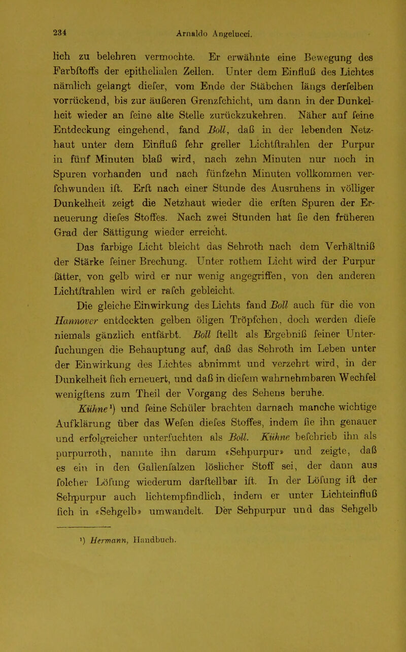 lieh zu belehren vermochte. Er erwähnte eine Bewegung des Farbftoffs der epithelialen Zellen. Unter dem Einfluß des Lichtes nämlich gelangt diefer, vom Ende der Stäbchen längs derfelben vorrückend, bis zur äußeren Grenzfchicht, um dann in der Dunkel- heit wieder an feine alte Stelle zurückzukehren. Näher auf feine Entdeckung eingehend, fand Boll, daß in der lebenden Netz- haut unter dem Einfluß fehr greller Lichtftrahlen der Purpur in fünf Minuten blaß wird, nach zehn Minuten nur noch in Spuren vorhanden und nach fünfzehn Minuten vollkommen ver- fchwunden ift. Erft nach einer Stunde des Ausruhens in völliger Dunkelheit zeigt die Netzhaut wieder die erften Spuren der Er- neuerung diefes Stoffes. Nach zwei Stunden hat fie den früheren Grad der Sättigung wieder erreicht. Das farbige Licht bleicht das Sehroth nach dem Verhältniß der Stärke feiner Brechung. Unter rothem Licht wird der Purpur fätter, von gelb wird er nur wenig angegriffen, von den anderen Lichtftrahlen wird er rafch gebleicht. Die gleiche Einwirkung des Lichts f&nd Boll auch für die von Hannover entdeckten gelben öligen Tröpfchen, doch werden diefe niemals gänzlich entfärbt. Boll Hellt als Ergebniß feiner Unter- fuchungen die Behauptung auf, daß das Sehroth im Leben unter der Einwirkung des Lichtes abnimmt und verzehrt wird, in der Dunkelheit fich erneuert, und daß in diefem wahrnehmbaren Wechfel wenigftens zum Theil der Vorgang des Sehens beruhe. Kühnel) und feine Schüler brachten darnach manche wichtige Aufklärung über das Wefen diefes Stoffes, indem fie ihn genauer und erfolgreicher unterfuchten als Boll. Kühne befchrieb ihn als purpurroth, nannte ihn darum «Sehpurpur» und zeigte, daß es ein in den Gallenfalzen löslicher Stoff sei, der daun au3 folcher Lotung wiederum darftellbar ift. In der Löfung ift der Sehpurpur auch lichtempfindlich, indem er unter Lichteinfluß fich in «Sehgelb» umwandelt. Der Sehpurpur und das Sehgelb ') Hermann, Handbuch.