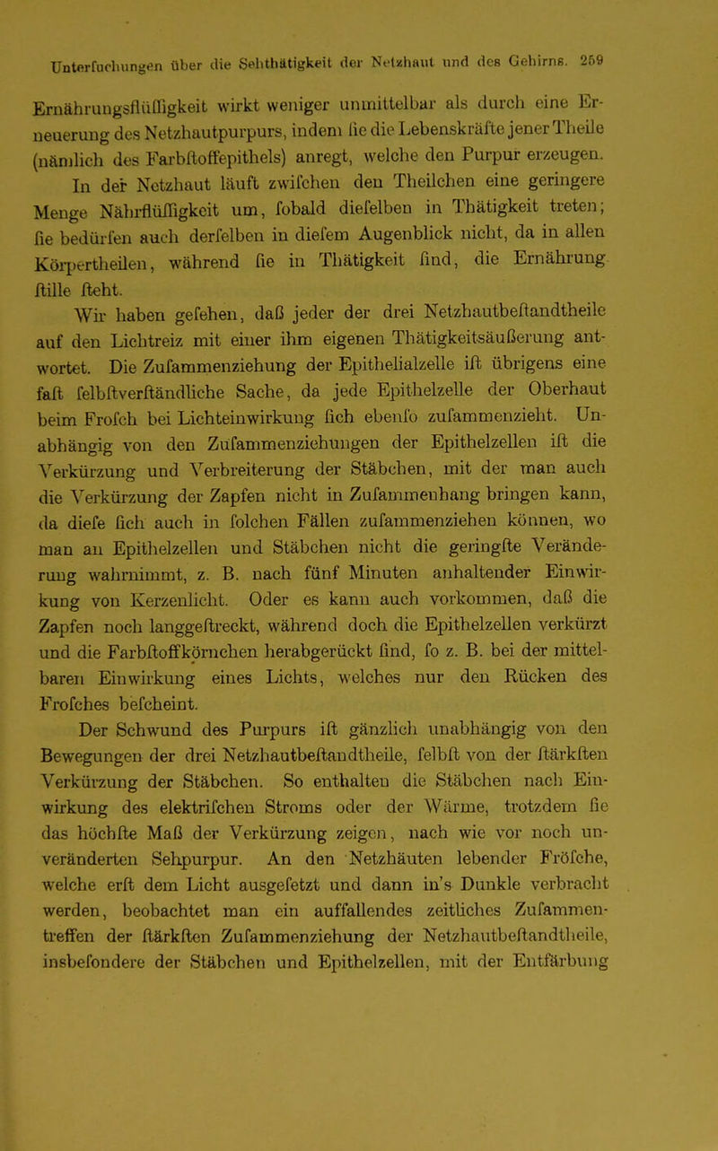 Ernährungsflüffigkeit wirkt weniger uninittelbar als durch eine Er- neuerung des Netzhautpurpurs, indem lie die Lebenskräfte jener Theile (nämlich des Farbftoffepithels) anregt, welche den Purpur erzeugen. In der Netzhaut läuft zwifchen den Theilchen eine geringere Menge Nährflüffigkcit um, fobald diefelben in Thätigkeit treten; fie bedürfen auch derfelben in diefem Augenblick nicht, da in allen Körperteilen, während fie in Thätigkeit find, die Ernährung fülle fleht. Wir haben gefehen, daß jeder der drei Netzhautbeftandtheile auf den Lichtreiz mit einer ihm eigenen Thätigkeitsäußerung ant- wortet. Die Zufammenziehung der Epithelialzelle ift übrigens eine faft felbftverftändliche Sache, da jede Epithelzelle der Oberhaut beim Frofch bei Lichteinwirkung fich ebenfo zufammenzieht. Un- abhängig von den Züfammenziehungen der Epithelzellen ift die Verkürzung und Verbreiterung der Stäbchen, mit der man auch die Verkürzung der Zapfen nicht in Zufammeuhang bringen kann, da diefe fich auch in folchen Fällen zufammenziehen können, wo man au Epithelzellen und Stäbchen nicht die geringfte Verände- rung wahrnimmt, z. B. nach fünf Minuten anhaltender Einwir- kung von Kerzenlicht. Oder es kann auch vorkommen, daß die Zapfen noch langgeftreckt, während doch die Epithelzellen verkürzt und die Farbftoffkörnehen herabgerückt find, fo z. B. bei der mittel- baren Einwirkung eines Lichts, welches nur den Rücken des Frofches befcheint. Der Schwund des Purpurs ift gänzlich unabhängig von den Bewegungen der drei Netzhautbeftandtheile, felbft von der ftärkften Verkürzung der Stäbchen. So enthalten die Stäbchen nach Ein- wirkung des elektrifchen Stroms oder der Wärme, trotzdem fie das höchfte Maß der Verkürzung zeigen, nach wie vor noch un- veränderten Sehpurpur. An den Netzhäuten lebender Fröfche, welche erft dem Licht ausgefetzt und dann in's Dunkle verbracht werden, beobachtet man ein auffallendes zeitliches Zufammen- treffen der ftärkften Zufammenziehung der Netzhautbeftandtheile, insbefondere der Stäbchen und Epithelzellen, mit der Entfärbung
