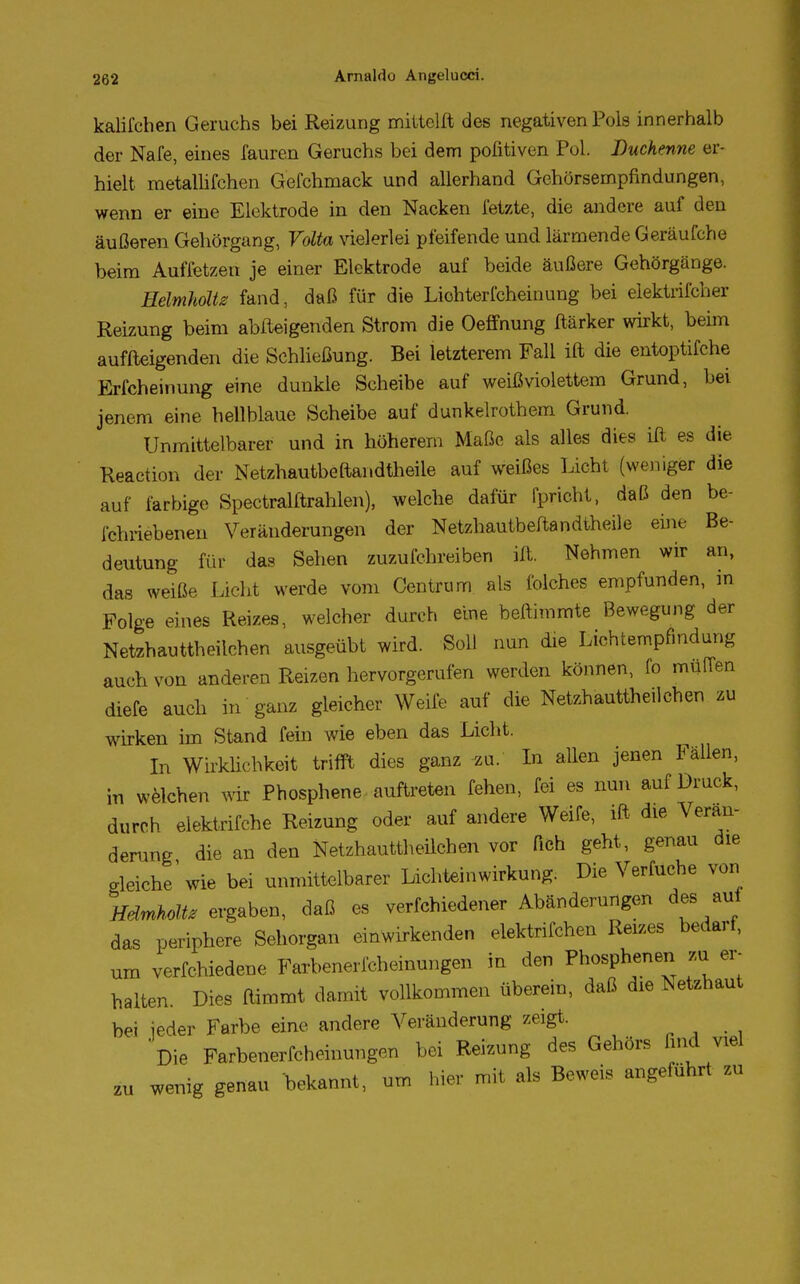 kalifchen Geruchs bei Reizung mitteilt des negativen Pols innerhalb der Nafe, eines fauren Geruchs bei dem pofitiven Pol. Duchenne er- hielt raetallifchen Gefchmack und allerhand Gehörsempfindungen, wenn er eine Elektrode in den Nacken fetzte, die andere auf den äußeren Gehörgang, Volta vielerlei pfeifende und lärmende Geräufche beim Auffetzen je einer Elektrode auf beide äußere Gehörgänge. Heimholte fand, daß für die Lichterfcheinung bei elektischer Reizung beim abfteigenden Strom die Oeffnung ftärker wirkt, beim auffteigenden die Schließung. Bei letzterem Fall ift die entoptifche Erfcheinung eine dunkle Scheibe auf weißviolettem Grund, bei jenem eine hellblaue Scheibe auf dunkelrothem Grund. Unmittelbarer und in höherem Maße als alles dies ift es die Reaction der Netzhautbeftandtheile auf weißes Licht (weniger die auf farbige Spectralftrahlen), welche dafür fprioht, daß den be- fchriebenen Veränderungen der Netzhautbeftandtheile eine Be- deutung für das Sehen zuzufchreiben ift. Nehmen wir an, das weiße Licht werde vom Centrum als folches empfunden, m Folge eines Reizes, welcher durch eine beftimmte Bewegung der Netzhauttheilchen ausgeübt wird. Süll nun die Liehtempfmdung auch von anderen Reizen hervorgerufen werden können, fo muffen diefe auch in ganz gleicher Weife auf die Netzhauttheilchen zu wirken im Stand fein wie eben das Licht. In Wirklichkeit trifft dies ganz zu. In allen jenen Fällen, in welchen wir Phosphene auftreten fehen, fei es nun auf Druck, durch elektrifche Reizung oder auf andere Weife, ift die Verän- derung die an den Netzhauttheilchen vor fich geht, genau die gleiche'wie bei unmittelbarer Lichteinwirkung. Die Verfuche von Heimholt, ergaben, daß es vermiedener Abänderungen des auf das periphere Sehorgan einwirkenden elektrifchen Reizes bedarf, um verfchiedene Farbenerfcheinungen in den Phosphenen zu er- halten. Dies ftimmt damit vollkommen überein, daß die Netzhaut bei jeder Farbe eine andere Veränderung zeigt. Die Farbenerfcheinungen bei Reizung des Gehörs find viel zu wenig genau bekannt, um hier mit als Beweis angeführt zu