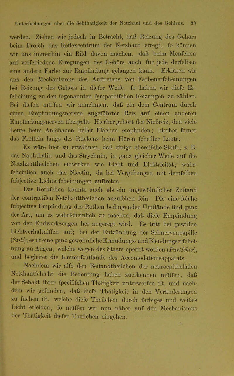 werden. Ziehen wir jedoch in Betracht, daß Reizung des Gehörs beim Frofch das Reflexcentram der Netzhaut erregt, fo können wir uns immerhin ein Bild davon machen, daß beim Menfchen auf verfchiedene Erregungen des Gehörs auch für jede derfelben eine andere Farbe zur Empfindung gelangen kann. Erklären wir uns den Mechanismus des Auftretens von Farbenerfcheinungen bei Reizung des Gehörs in diefer Weife, fo haben wir diefe Er- fcheinung zu den fogenannten fympathifchen Reizungen zu zählen. Bei diefen müffen wir annehmen, daß ein dem Centrum durch einen Empfindungsnerven zugeführter Reiz auf einen anderen Empfindungsnerven übergeht. Hierher gehört der Nießreiz, den viele Leute beim Anfchauen heller Flächen empfinden; hierher ferner das Fröfteln längs des Rückens beim Hören fchriller Laute. Es wäre hier zu erwähnen, daß einige chemifche Stoffe, z. B. das Naphthalin und das Strychnin, in ganz gleicher Weife auf die Netzhauttheilchen einwirken wie Licht und Elektricität; wahr- fcheinlich auch das Nicotin, da bei Vergiftungen mit demfelben fubjective Lichterfcheinungen auftreten. Das Rothfehen könnte auch als ein ungewöhnlicher Zuftand der contractilen Netzhauttheilchen anzufehen fein. Die eine folche fubjective Empfindung des Rothen bedingenden Umftände find ganz der Art, um es wahrfcheinlich zu machen, daß diefe Empfindung von den Endwerkzeugen her angeregt wird. Es tritt bei gewilfen Lichtverhältniffen auf; bei der Entzündung der Sehnervenpapille [Ssüfy; es ift eine ganz gewöhnliche Ermüdungs- und Blendungserfchei- nung an Augen, welche wegen des Staars operirt worden [Purtfclier), und begleitet die Krampfzuftände des Accomodationsapparats. Nachdem wir alfo den Beftandtheilchen der neuroepithelialen Netzhautfchicht die Bedeutung haben zuerkennen müfTen, daß der Sehakt ihrer fpecififchen Thätigkeit unterworfen ift, und nach- dem wir gefunden, daß diefe Thätigkeit in den Veränderungen zu fuchen ift, welche diefe Theilchen durch farbiges und weißes Licht erleiden, fo müffen wir nun näher auf den Mechanismus der Thätigkeit diefer Theilchen eingehen.