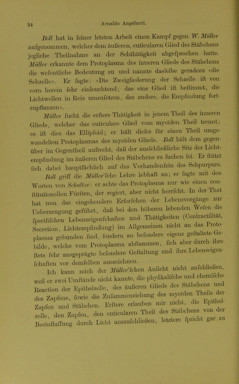Boll hat in feiner letzten Arbeit einen Kampf gegen W. Müller aufgenommen, welcher dem äußeren, cuticularen Glied des Stäbchens jegliche Theilnahme an der Sehthätigkeit abgefprochen hatte. Müller erkannte dem Protoplasma des inneren Glieds des Stäbchens die wefentiiche Bedeutung zu und nannte dasfelbe geradezu «die Sehzelle». Er fagte: «Die Zweigliederung der Sehzelle ift von vorn herein fehr einleuchtend; das eine Glied ift beftimmt, die Lichtwellen in Reiz umzufetzen, das andere, die Empfindung fort- zupflanzen ». Müller fucht die erftere Thätigkeit in jenem Theil des inneren Glieds, welcher das cuticulare Glied vom myoiden Theil trennt; es ift 'dies das Ellipfoid; er hält diefes für einen Theil umge- wandelten Protoplasmas des myoiden Glieds. Boll hält dem gegen- über im Gegentheil aufrecht, daß der ausfchließliche Sitz der Licht- empfindung im äußeren Glied des Stäbchens zu Alchen fei. Er ftützt [ich dabei hauptrachlich auf das Vorhandenfein des Sehpurpurs. Boll griff die Müller'khe Lehre lebhaft an; er fagte mit den Worten von Schultee: er achte das Protoplasma nur wie einen con- ftitutionellen Fürften, der regiert, aber nicht herrfcht. In der That hat nun das eingehendere Erforfchen der Lebensvorgänge zur Ueberzeugung geführt, daß bei den höheren lebenden Wen die fpeeififchen Lebenseigenfchaften und Thätigkeiten (Contractüitat, Secretion, Lichtempfindung) im Allgemeinen nicht an das Proto- plasma gebunden find, fondem an befondere eigens geftaltete Ge- bilde welche vom Protoplasma abftammen, fich aber durch ihre ftets fehr ausgeprägte befondere Geftaltung und ihre Lebenseigen- fchaften vor demfelben auszeichnen. Ich kann mich der Machen Anficht nicht anfehheßen, weil er zwei Umftände nicht kannte, die phyfikalifche und chemiTche Reaction der Epithelzelle, des äußeren Glieds des Stäbchens und des Zapfens, fowie die Zufammenziehung des myoiden Zapfen und Stäbchen. Erftere erlauben mir nicht die Epithel- zl den Zapfen, den cuticularen Theil des Stäbchens von de, B Ifluffun^ durch Licht auszufließen, letztere fpneht gar zu
