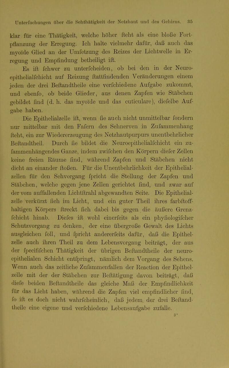klar für eine Thätigkeit, welche höher lieht als eine bloße Fort- pflanzung der Erregung. Ich halte vielmehr dafür, daß auch das myoide Glied an der Umfetzung des Reizes der Lichtwelle in Er- regung und Empfindung betheiligt ift. Es ift fchwer zu unterfcheiden, ob bei den in der Neuro- epithelialfchicht auf Reizung ftattfindenden Veränderungen einem jeden der drei Beftandtheile eine verfchiedene Aufgabe zukommt, und ebenfo, ob beide Glieder, aus denen Zapfen wie Stäbchen gebildet find (d. h. das myoide und das cuticulare), diefelbe Auf- gabe haben. Die Epithelialzelle ift, wenn fie auch nicht unmittelbar fondern nur mittelbar mit den Fafern des Sehnerven in Zufammenhang fleht, ein zur Wiedererzeugung des Netzhautpurpurs unentbehrlicher Beftandtheil. Durch fie bildet die Neuroepithelialfchicht ein zu- fammenhängendes Ganze, indem zwifchen den Körpern diefer Zellen keine freien Räume find, während Zapfen und Stäbchen nicht dicht an einander ftoßen. Für die Unentbehrlichkeit der Epithelial- zellen für den Sehvorgang fpricht die Stellung der Zapfen und Stäbchen, welche gegen jene Zellen gerichtet find, und zwar auf der vom auffallenden Lichtftrahl abgewandten Seite. Die Epithelial- zelle verkürzt fich im Licht, und ein guter Theil ihres farbftoff- haltigen Körpers ftreckt fich dabei bis gegen die äußere Grenz- fchicht hinab. Diefes ift wohl einerfeits als ein phyfiologifcher Schutzvorgang zu denken, der eine übergroße Gewalt des Lichts ausgleichen foll, und fpricht andererfeits dafür, daß die Epithel- zelle auch ihren Theil zu dem Lebensvorgang beiträgt, der aus der fpecififchen Thätigkeit der übrigen Beftandtheile der neuro- epithelialen Schicht entfpringt, nämlich dem Vorgang des Sehens. AVenn auch das zeitliche Zufammenfallen der Reaction der Epithel- zelle mit der der Stäbchen zur Beftätigung davon beiträgt, daß diefe beiden Beftandtheile das gleiche Maß der Empfindlichkeit für das Licht haben, während die Zapfen viel empfindlicher find, fo ift es doch nicht wahrfch ein lieh, daß jedem der drei Beftand- theile eine eigene und verfchiedene Lebensaufgabe zufalle. 3*
