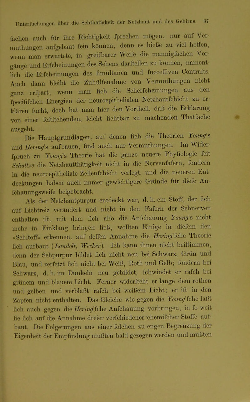 fachen auch für ihre Richtigkeit fprechen mögen, nur auf Ver- muthungen aufgehaut fein können, denn es hieße zu viel hoffen, wen» man erwartete, in greifbarer Weife die mannigfachen Vor- gänge und Erfcheinungen des Sehens darfteilen zu können, nament- lich die Erfcheinungen des ßmultanen und fucceffiven Contrafts. Auch dann bleibt die Zuhülfenahme von Vermuthungen nicht ganz erfpart, wenn man fich die Seherfcheinungen aus den fpecififchen Energien der neuroepithelialen Netzhautfchicht zu er- klären fucht, doch hat man hier den Vortheil, daß die Erklärung von einer feftftehenden, leicht fichtbar zu machenden Thatfache ausgeht. Die Hauptgrundlagen, auf denen fich die Theorien Young's und Hering's aufbauen, find auch nur Vermuthungen. Im Wider- fpruch zu Young's Theorie hat die ganze neuere Phyfiologie feit Schultee die Netzhautthätigkeit nicht in die Nervenfafern, fondern in die neuroepitheliale Zellenfchicht verlegt, und die neueren Ent- deckungen haben auch immer gewichtigere Gründe für diefe An- fchauungsweife beigebracht. Als der Netzhautpurpur entdeckt war, d. h. ein Stoff, der fich auf Lichtreiz verändert und nicht in den Fafern der Sehnerven enthalten ift, mit dem fich alfo die Anfchauung Young's nicht mehr in Einklang bringen Heß, wollten Einige in diefem den «Sehftoff» erkennen, auf deflen Annahme die Hering'khe Theorie fich aufbaut {Landolt, Wecker). Ich kann ihnen nicht beiftimmen, denn der Sehpurpur bildet fich nicht neu bei Schwarz, Grün und Blau, und zerfetzt fich nicht bei Weiß, Roth und Gelb; fondern bei Schwarz, d. h. im Dunkeln neu gebildet, fchwindet er rafch bei grünem und blauem Licht. Ferner widerfteht er lange dem rothen und gelben und verblaßt rafch bei weißem Licht; er ift in den Zapfen nicht enthalten. Das Gleiche wie gegen die IWw/'fche läßt fich auch gegen die Hering'?che Anfchauung vorbringen, in fo weit fie fich auf die Annahme dreier verfchiedener -chemifcher Stoffe auf- baut. Die Folgerungen aus einer folchen zu engen Begrenzung der Eigenheit der Empfindung mußten bald gezogen werden und mußten