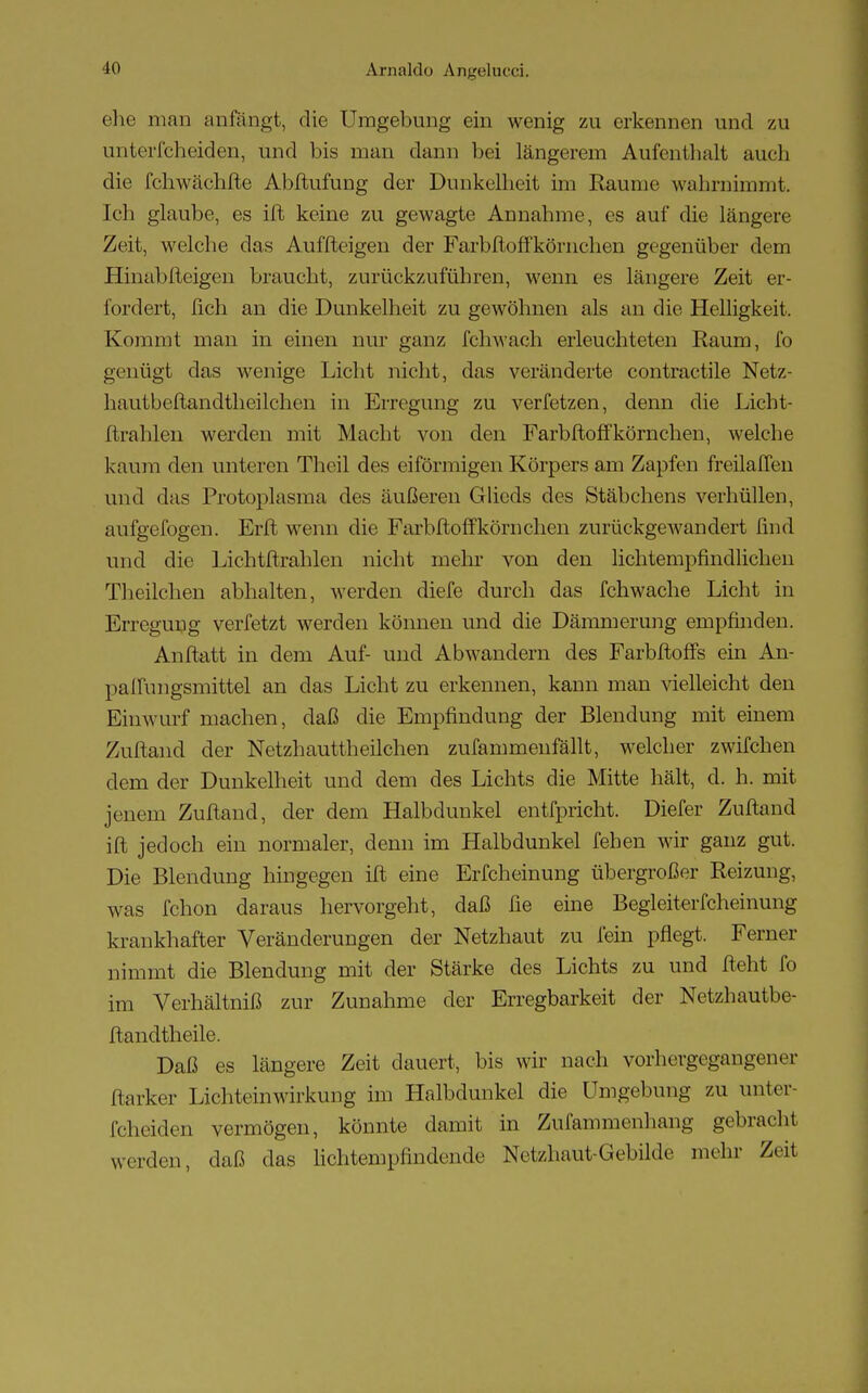 ehe man anfängt, die Umgebung ein wenig zu erkennen und zu unterfcheiden, und bis man dann bei längerem Aufenthalt auch die fchwächfte Abftufung der Dunkelheit im Räume wahrnimmt. Ich glaube, es ift keine zu gewagte Annahme, es auf die längere Zeit, welche das Aufzeigen der Farbftoffkörnchen gegenüber dem Hinabfteigen braucht, zurückzuführen, wenn es längere Zeit er- fordert, fich an die Dunkelheit zu gewöhnen als an die Helligkeit. Kommt man in einen nur ganz ich wach erleuchteten Raum, fo genügt das wenige Licht nicht, das veränderte contractile Netz- hautbeftandtheilchen in Erregung zu verfetzen, denn die Licht- ftrahlen werden mit Macht von den Farbftoffkörnchen, welche kaum den unteren Theil des eiförmigen Körpers am Zapfen freilaffen und das Protoplasma des äußeren Glieds des Stäbchens verhüllen, aufgewogen. Erft wenn die Farbftoffkörnchen zurückgewandert find und die Lichtftrahlen nicht mein' von den lichtempfindlichen Theilchen abhalten, werden diefe durch das fchwache Licht in Erregung verfetzt werden können und die Dämmerung empfinden. Anftatt in dem Auf- und Abwandern des Farbftoffs ein An- paffungsmittel an das Licht zu erkennen, kann man vielleicht den Einwurf machen, daß die Empfindung der Blendung mit einem Zuftand der Netzhauttheilchen zufammenfällt, welcher zwifchen dem der Dunkelheit und dem des Lichts die Mitte hält, d. h. mit jenem Zuftand, der dem Halbdunkel entfpricht. Diefer Zuftand ift jedoch ein normaler, denn im Halbdunkel fehen wir ganz gut. Die Blendung hingegen ift eine Erfcheinung übergroßer Reizung, was fchon daraus hervorgeht, daß lie eine Begleiterfcheinung krankhafter Veränderungen der Netzhaut zu fein pflegt. Ferner nimmt die Blendung mit der Stärke des Lichts zu und fteht fo im Verhältniß zur Zunahme der Erregbarkeit der Netzhautbe- ftandtheile. Daß es längere Zeit dauert, bis wir nach vorhergegangener ftarker Lichteinwirkung im Halbdunkel die Umgebung zu unter- fcheiden vermögen, könnte damit in Zufammenhang gebracht werden, daß das lichtempfindende Netzhaut-Gebilde mehr Zeit