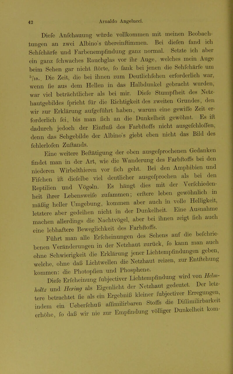 Diefe Anfchauung würde vollkommen mit meinen Beobach- tungen an zwei Albino's übereinftimmen. Bei diefen fand ieh Sehfchärfe und Farbenempfindung ganz normal. Setzte ich aber ein ganz fchwaches Rauchglas vor ihr Auge, welches mein Auge beim Sehen gar nicht Hörte, fo fank bei jenen die Sehfchärfe um 5/io. Die Zeit, die bei ihnen zum Deutlichfehen erforderlich war, wenn fie aus dem Hellen in das Halbdunkel gebracht wurden, war viel beträchtlicher als bei mir. Diefe Stumpfheit des Netz- hautgebildes fpricht für die Richtigkeit des zweiten Grandes, den wir zur Erklärung aufgeführt haben, warum eine gewifle Zeit er- forderlich fei, bis man fich an die Dunkelheit gewöhnt. Es ift dadurch jedoch der Einfluß des Farbftoffs nicht ausgefchloflen, denn das Sehgebilde der Albino's giebt eben nicht das Büd des fehlerlofen Zuftands. Eine weitere Beftätigung der oben ausgefprochenen Gedanken findet man in der Art, wie die Wanderung des Farbftoffs bei den niederen Wirbelthieren vor fich geht. Bei den Amphibien und Fifchen ift diefelbe viel deutlicher ausgebrochen als bei den Reptilien und Vögeln. Es hängt dies mit der Verfchieden- heit ihrer Lebensweife zufammen; erftere leben gewöhnlich m mäßig heller Umgebung, kommen aber auch in volle Helligkeit, letztere aber gedeihen nicht in der Dunkelheit. Eine Ausnahme machen allerdings die Nachtvögel, aber bei ihnen zeigt fich auch eine lebhaftere Beweglichkeit des Farbftoffs. Führt man alle Erfcheinungen des Sehens auf die belchne- benen Veränderungen in der Netzhaut zurück, fo kann man auch ohne Schwierigkeit die Erklärung jener Lichtempfindungen geben, welche, ohne daß Lichtwellen die Netzhaut reizen, zur Entftehung kommen: die Photopfien und Phosphene. Diefe Erfcheinung fubjectiver Lichtempfindung wird von Heim- holt* und Hering als Eigenlicht der Netzhaut gedeutet Der letz- tere betrachtet fie als ein Ergebniß kleiner fubjectiver hn^u,,,, ndem ein üeberfchuß affimilirbaren Stoffs die D^fimihrbarkext höhe Co daß wir nie zur Empfindung völliger Dunkelhol kom