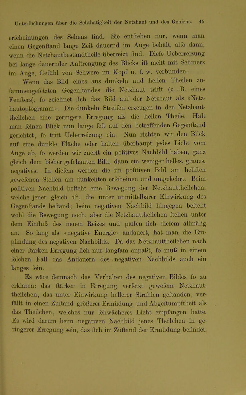 erfcheinungen des Sehens find. Sie entftehen nur, wenn man einen Gegenftand lange Zeit dauernd im Auge behält, alfo dann, wenn die Netzhautbestandtheile überreizt find. Diefe Ueberreizung bei lange dauernder Anftrengung des Blicks ift meift mit Schmerz im Auge, Gefühl von Schwere im Kopf u. f. w. verbunden. Wenn das Bild eines aus dunkeln und hellen Theilen zu- fammengefetzten Gegenftandes die Netzhaut trifft (z. • B. eines Fenfters), fo zeichnet fich das Bild auf der Netzhaut als «Netz- hautoptogramm». Die dunkeln Streifen erzeugen in den Netzhaut- theilchen eine geringere Erregung als die hellen Theile. Hält man feinen Blick nun lange feft auf den betreffenden Gegenftand gerichtet, fo tritt Ueberreizung ein. Nun richten wir den Blick auf eine dunkle Fläche oder halten überhaupt jedes Licht vom Auge ab, fo werden wir zuerft ein pofitives Nachbild haben, ganz gleich dem bisher gefchauten Bild, dann ein weniger helles, graues, negatives. In diefem werden die im poiitiven Bild am hellften gewefenen Stellen am dunkelften erfcheinen und umgekehrt. Beim pofitiven Nachbild befteht eine Bewegung der Netzhauttheilchen, welche jener gleich ift, die unter unmittelbarer Einwirkung des Gegenftands beftand; beim negativen Nachbild hingegen befteht wohl die Bewegung noch, aber die Netzhauttheilchen ftehen unter dem Einfluß des neuen Reizes und paffen fich diefem allmälig an. So lang als «negative Energie» andauert, hat man die Em- pfindung des negativen Nachbilds. Da das Netzhauttheilchen nach einer ftarken Erregung fich nur langfam anpaßt, fo muß in einem folchen Fall das Andauern des negativen Nachbilds auch ein langes fein. Es wäre demnach das Verhalten des negativen Bildes fo zu erklären: das ftärker in Erregung verfetzt gewefene Netzhaut- theilchen, das unter Einwirkung hellerer Strahlen geftanden, ver- fällt in einen Zuftand größerer Ermüdung und Abgeftumpftheit als das Theilchen, welches nur fchwächeres Licht empfangen hatte. Es wird darum beim negativen Nachbild jenes Theilchen in ge- ringerer Erregung sein, das fich im Zuftand der Ermüdung befindet,