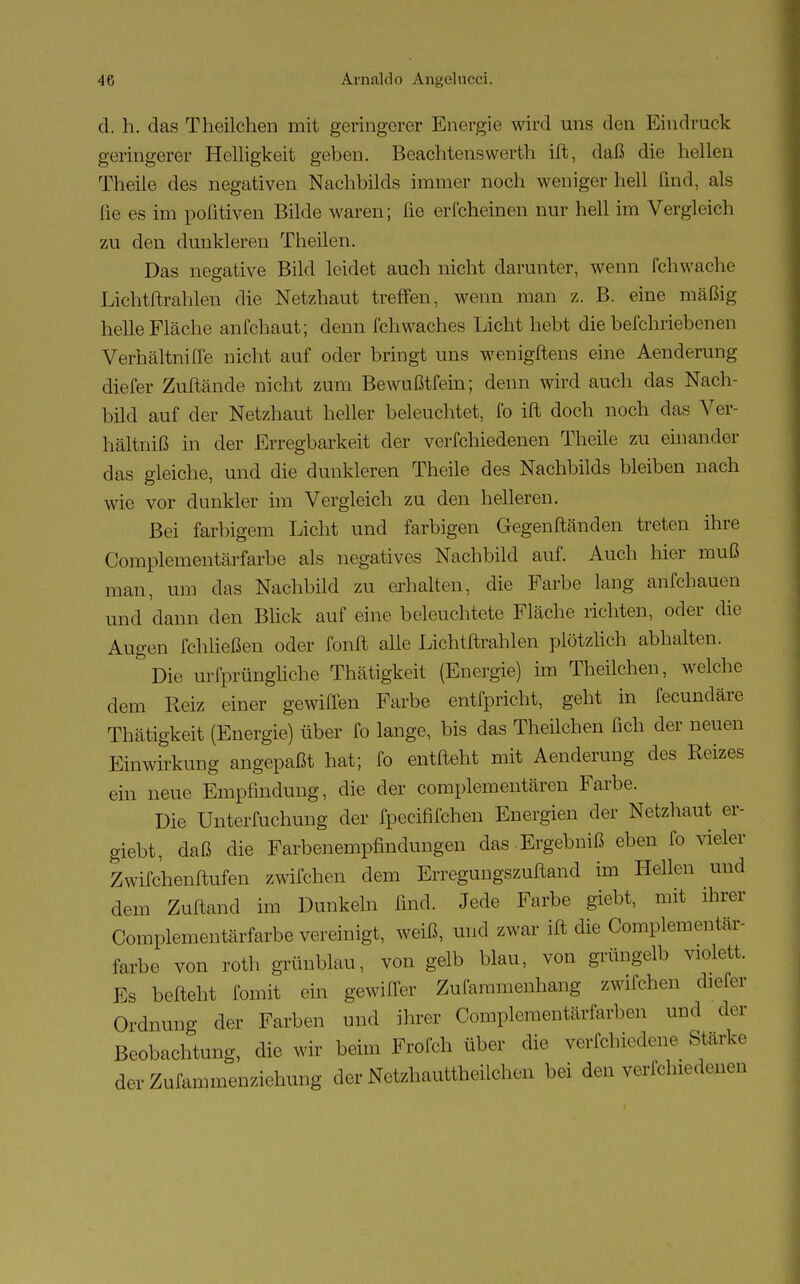 d. h. das Theilchen mit geringerer Energie wird uns den Eindruck geringerer Helligkeit geben. Beachtenswerth ift, daß die hellen Theile des negativen Nachbilds immer noch weniger hell find, als fie es im poßtiven Bilde waren; fie erfcheinen nur hell im Vergleich zu den dunkleren Theilen. Das negative Bild leidet auch nicht darunter, wenn (chwache Lichtftrahlen die Netzhaut treffen, wenn man z. B. eine mäßig helle Fläche anfchaut; denn fchwacb.es Licht hebt die beschriebenen Verhältnifle nicht auf oder bringt uns wenigftens eine Aenderung diefer Zuftände nicht zum Bewußtfein; denn wird auch das Nach- bild auf der Netzhaut heller beleuchtet, fo ift doch noch das Ver- hältniß in der Erregbarkeit der verfchiedenen Theile zu einander das gleiche, und die dunkleren Theile des Nachbilds bleiben nach wie vor dunkler im Vergleich zu den helleren. Bei farbigem Licht und farbigen Gegenständen treten ihre Complementärfarbe als negatives Nachbild auf. Auch hier muß man, um das Nachbild zu erhalten, die Farbe lang arifchauen und dann den Blick auf eine beleuchtete Fläche richten, oder die Augen fchließen oder fonft alle Lichtftrahlen plötzlich abhalten. &Die urfprüngliche Thätigkeit (Energie) im Theilchen, welche dem Reiz einer gewiffen Farbe entfpricht, geht in fecundäre Thätigkeit (Energie) über fo lange, bis das Theilchen fich der neuen Einwirkung angepaßt hat; fo entfteht mit Aenderung des Reizes ein neue Empfindung, die der complementären Farbe. Die Unterfuchung der fpecififchen Energien der Netzhaut er- giebt, daß die Farbenempfindungen das Ergebniß eben fo vieler Zwifchenftufen zwifchen dem Erregungszuftand im Hellen und dem Zuftand im Dunkeln find. Jede Farbe giebt, mit ihrer Complementärfarbe vereinigt, weiß, und zwar ift die Complementär- farbe von roth grünblau, von gelb blau, von grüngelb violett. Es befteht fomit ein gewifler Zufaramenhang zwifchen diefer Ordnung der Farben und ihrer Complementärfarben und der Beobachtung, die wir beim Frofch über die verfchiedene Stark, der Zufammenziehung der Netzhauttheilchen bei den verfchiedenen