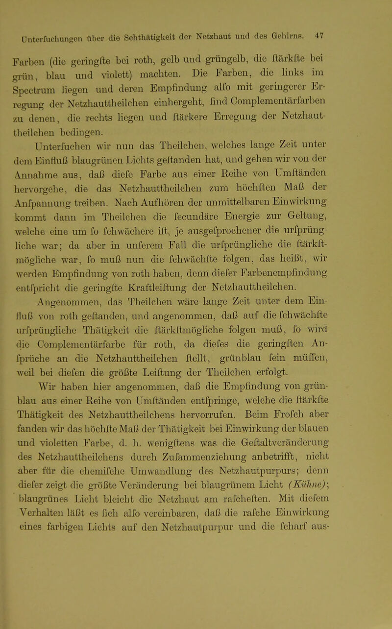 Farben (die geringfte bei roth, gelb und grüngelb, die ftärkfte bei grün, blau und violett) machten. Die Farben, die links im Spectrum liegen und deren Empfindung alfo mit geringerer Er- regung der Netzhauttheilchen einhergeht, find Complementärfarben zu denen, die rechts liegen und ftärkere Erregung der Netzhaut- theilchen bedingen. Unterfuchen wir nun das Theilchen, welches lange Zeit unter dem Einfluß blaugrünen Lichts geftanden hat, und gehen wir von der Annahme aus, daß diefe Farbe aus einer Reihe von Umftänden hervorgehe, die das Netzhauttheilchen zum höchften Maß der Anlpannung treiben. Nach Aufhören der unmittelbaren Einwirkung kommt dann im Theilchen die fecundäre Energie zur Geltung, welche eine um fo fchwachere ift, je ausgefprochener die urfprüng- liche war; da aber in unferem Fall die urfprüngliche die ftärkft- mögüche war, fo muß nun die fchwächfte folgen, das heißt, wir werden Empfindung von roth haben, denn diefer Farbenempfindung entfpricbt die geringfte Kraftleiftung der Netzhauttheilchen. Angenommen, das Theilchen wäre lange Zeit unter dem Ein- fluß von roth geftanden, und angenommen, daß auf die fchwächfte urfprüngliche Thätigkeit die ftärkftmögliche folgen muß, fo wird die Complementärfarbe für roth, da diefes die geringften An- fprüche an die Netzhauttheilchen ftellt, grünblau fein müffen, weil bei diefen die größte Leiftung der Theilchen erfolgt. Wh- haben hier angenommen, daß die Empfindung von grün- blau aus einer Reihe von Umftänden entfpringe, welche die ftärkfte Thätigkeit des Netzhauttheilchens hervorrufen. Beim Frofch aber fanden wir das höchfteMaß der Thätigkeit bei Einwirkung der blauen und violetten Farbe, d. h. wenigftens was die Geftaltveränderung des Netzhauttheilchens durch Zufammenziehung anbetrifft, nicht aber für die chemifche Umwandlung des Netzhautpurpurs; denn diefer zeigt die größte Veränderung bei blaugrünem Licht (Kühne) \ blaugrünes Licht bleicht die Netzhaut am rafcheften. Mit diefem Verhalten läßt es fich alfo vereinbaren, daß die rafche Einwirkung eines farbigen Lichts auf den Netzhautpurpur und die fcharf aus-