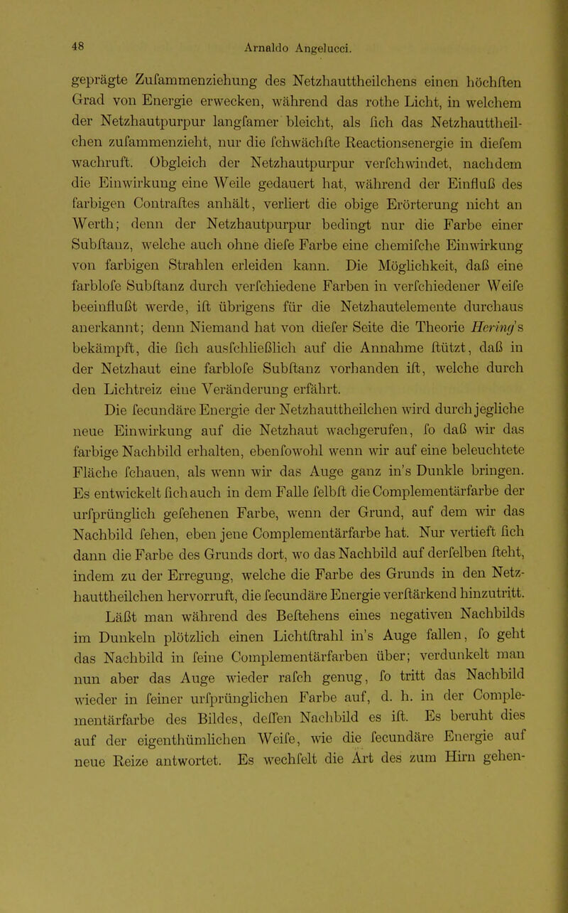 geprägte Zufammenziehung des Netzhauttheilchena einen höchften Grad von Energie erwecken, während das rothe Licht, in welchem der Netzhautpurpur langfamer bleicht, als üch das Netzhauttheil- chen zufammenzieht, nur die fchwächfte Reactionsenergie in diefem wachruft. Obgleich der Netzhautpurpur verfchwindet, nachdem die Einwirkung eine Weile gedauert hat, während der Einfluß des farbigen Contraftes anhält, verliert die obige Erörterung nicht an Werth; denn der Netzhautpurpur bedingt nur die Farbe einer Subftauz, welche auch ohne diefe Farbe eine chemifche Einwirkung von farbigen Strahlen erleiden kann. Die Möglichkeit, daß eine farblofe Subftanz durch verfchiedene Farben in verfchiedener Weife beeinflußt werde, ift übrigens für die Netzhautelemente durchaus anerkannt; denn Niemand hat von diefer Seite die Theorie Hermg's bekämpft, die fich ausfchließlich auf die Annahme ftützt, daß in der Netzhaut eine farblofe Subftanz vorhanden ift, welche durch den Lichtreiz eine Veränderung erfährt. Die fecundäre Energie der Netzhauttheilchen wird durch jegliche neue Einwirkung auf die Netzhaut wachgerufen, fo daß wir das farbige Nachbild erhalten, ebenfowohl wenn wir auf eine beleuchtete Fläche fchauen, als wenn wir das Auge ganz ins Dunkle bringen. Es entwickelt fich auch in dem Falle felbft die Complementärfarbe der urfprünglich gefehenen Farbe, wenn der Grund, auf dem wir das Nachbild fehen, eben jene Complementärfarbe hat. Nur vertieft fich dann die Farbe des Grunds dort, wo das Nachbild auf derfelben fleht, indem zu der Erregung, welche die Farbe des Grunds in den Netz- hauttheilchen hervorruft, die fecundäre Energie verftärkend hinzutritt. Läßt man während des Beftehens eines negativen Nachbilds im Dunkeln plötzlich einen Lichtftrahl ins Auge fallen, fo geht das Nachbild in feine Complementärfärben über; verdunkelt man nun aber das Auge wieder rafch genug, fo tritt das Nachbild wieder in feiner urfprünglichen Farbe auf, d. h. in der Comple- mentärfarbe des Bildes, cleflen Nachbild es ift. Es beruht dies auf der eigentümlichen Weife, wie die fecundäre Energie auf neue Reize antwortet. Es wechfelt die Art des zum Hirn gehen-
