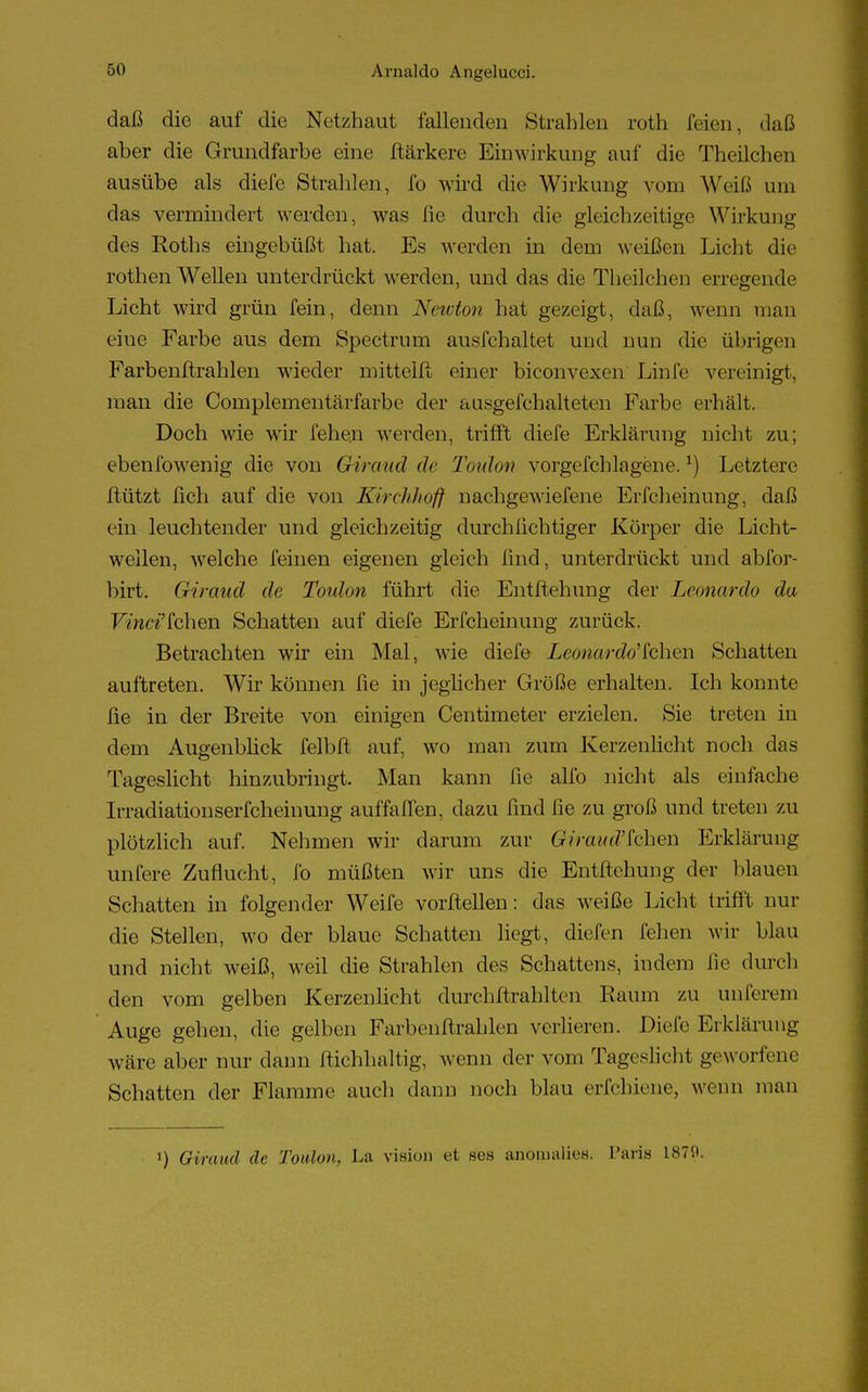 daß die auf die Netzhaut fallenden Strahlen roth feien, daß aber die Grundfarbe eine ftärkere Einwirkung auf die Theüchen ausübe als diefe Strahlen, fo wird die Wirkung vom Weiß um das vermindert werden, was fie durch die gleichzeitige Wirkung des Roths eingebüßt hat. Es werden in dem weißen Licht die rothen Wellen unterdrückt werden, und das die Theilehen erregende Licht wird grün fein, denn Newton hat gezeigt, daß, wenn man eiue Farbe aus dem Spectrum ausfchaltet und nun die übrigen Färbenftrahlen wieder mitteilt einer bieonvexen Linfe vereinigt, man die Complementärfarbe der ausgefchalteten Farbe erhält. Doch wie wir fehe.n werden, trifft diefe Erklärung nicht zu; ebenfowenig die von Giraud de Toulon vorgefchlagene.*) Letztere ftützt fich auf die von Kirchhoff nachgewiefene Erfcheinung, daß ein leuchtender und gleichzeitig durchfichtiger Körper die Licht- wellen, welche feinen eigenen gleich lind, unterdrückt und abfor- birt. Giraud du Toulon führt die Entftehung der Leonardo da Pfcwa'fchen Schatten auf diefe Erfcheinung zurück. Betrachten wir ein Mal, wie diefe Leonardo'ichen Schatten auftreten. Wir können fie in jeglicher Größe erhalten. Ich konnte fie in der Breite von einigen Centimeter erzielen. Sie treten in dem Augenblick felbft auf, wo man zum Kerzenlicht noch das Tageslicht hinzubringt. Man kann fie alfo nicht als einfache 1 i radiationserfcheinung auffallen, dazu find fie zu groß und treten zu plötzlich auf. Nehmen wir darum zur Giraud'fchen Erklärung unfere Zuflucht, fo müßten wir uns die Entftehung der blauen Schatten in folgender Weife vorteilen: das weiße Licht trifft nur die Stellen, wo der blaue Schatten liegt, diefen fehen wir blau und nicht weiß, weil die Strahlen des Schattens, indem fie durch den vom gelben Kerzenlicht durchftrahlten Raum zu unlerem Auge gehen, die gelben Farbenftrahlen verlieren. Diefe Erklärung wäre aber nur dann ftichhaltig, wenn der vom Tageslicht geworfene Schatten der Flamme auch dann noch blau erschiene, wenn man i) Giraud de Toulon, La vixioit et s'es anoipalies. Paris 1879.