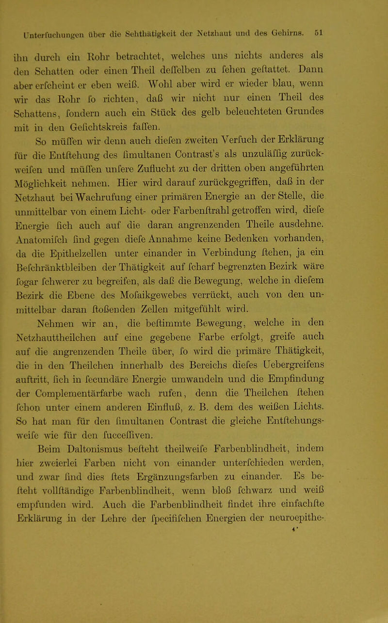 ihn durch ein Kohr betrachtet, welches uns nichts anderes als den Schatten oder einen Theil deflelben zu fehen geftattet. Dann aber erfcheint er eben weiß. Wohl aber wird er wieder blau, wenn wir das Rohr fo richten, daß wir nicht nur einen Theil des Schattens, fondern auch ein Stück des gelb beleuchteten Grundes mit in den Gelichtskreis faflen. So muffen wir denn auch dielen zweiten Vernich der Erklärung für die Entftehung des fimultanen Contrast's als unzuläfüg zurück- greifen und mülTen unfere Zuflucht zu der dritten oben angeführten Möglichkeit nehmen. Hier wird darauf zurückgegriffen, daß in der Netzhaut bei Wachrufung einer primären Energie an der Stelle, die unmittelbar von einem Licht- oder Farbenftrahl getroffen wird, diefe Energie fich auch auf die daran angrenzenden Theile ausdehne. Anatomifch find gegen diefe Annahme keine Bedenken vorhanden, da die Epithelzellen unter einander in Verbindung flehen, ja ein Befchränktbleiben der Thätigkeit auf fcharf begrenzten Bezirk wäre fogar fchwerer zu begreifen, als daß die Bewegung, welche in diefem Bezirk die Ebene des Mofaikgewebes verrückt, auch von den un- mittelbar daran flößenden Zellen mitgefühlt wird. Nehmen wir an, die beftimmte Bewegung, welche in den Netzhauttheilchen auf eine gegebene Farbe erfolgt, greife auch auf die angrenzenden Theile über, fo wird die primäre Thätigkeit, die in den Theilchen innerhalb des Bereichs diefes Uebergreifens auftritt, fich in fecundäre Energie umwandeln und die Empfindung der Complementärfarbe wach rufen, denn die Theilchen flehen fchon unter einem anderen Einfluß, z. B. dem des weißen Lichts. So hat man für den fimultanen Contrast die gleiche Entftehungs- weife wie für den fucceffiven. Beim Daltonismus befteht theilweife Farbenblindheit, indem hier zweierlei Farben nicht von einander unterfchieden werden, und zwar find dies ftets Ergänzungsfarben zu einander. Es be- fteht vollftändige Farbenblindheit, wenn bloß fchwarz und weiß empfunden wird. Auch die Farbenblindheit findet ihre einfachfte Erklärung in der Lehre der fpeeififchen Energien der neuroepithe-