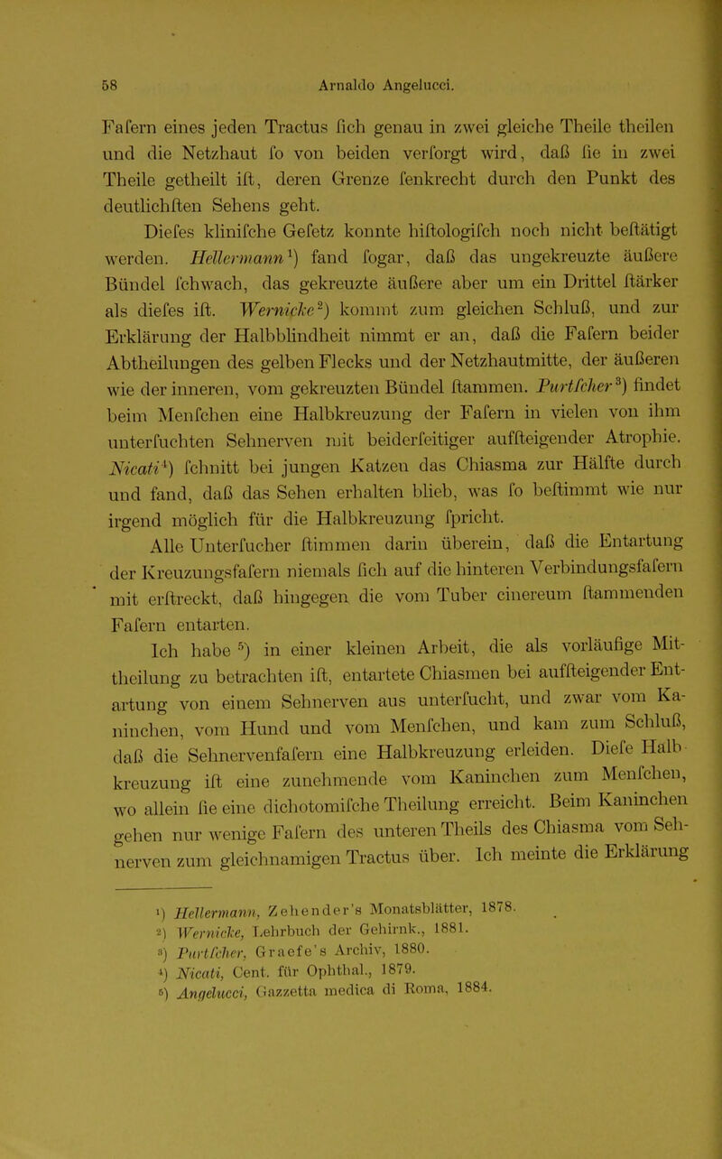 Fafern eines jeden Tractus fich genau in zwei gleiche Theile theilen und die Netzhaut fo von beiden verforgt wird, daß Tie in zwei Theile getheilt ift, deren Grenze fenkrecht durch den Punkt des deutlichften Sehens geht. Diefes klinifche Gefetz konnte hiftologifch noch nicht bestätigt werden. Hellermann1) fand fogar, daß das ungekreuzte äußere Bündel Ich wach, das gekreuzte äußere aber um ein Drittel ftärker als diefes ift. Wernipke*) kommt zum gleichen Schluß, und zur Erklärung der Halbblindheit nimmt er an, daß die Fafern beider Abtheilungen des gelben Flecks und der Netzhautmitte, der äußeren wie der inneren, vom gekreuzten Bündel flammen. Purtfcher3) rindet beim Menfchen eine Halbkreuzung der Fafern in vielen von ihm unterfuchten Sehnerven mit beider fertiger auffleigender Atrophie. Nicatix) fchnitt bei jungen Katzen das Chiasma zur Hälfte durch und fand, daß das Sehen erhalten blieb, was fo beftimmt wie nur irgend möglich für die Halbkreuzung fpricht. Alle Unterfucher flimmen darin überein, daß die Entartung der KreuzungsfaTern niemals fich auf die hinteren Verbindungsfafern mit erftreckt, daß hingegen die vom Tuber cinereum flammenden Fafern entarten. Ich habe 5) in einer kleinen Arbeit, die als vorläufige Mit- theilung zu betrachten ift, entartete Chiasmen bei auffleigender Ent- artung von einem Sehnerven aus unterfucht, und zwar vom Ka- ninchen, vom Hund und vom Menfchen, und kam zum Schluß, daß die Sehnervenfafern eine Halbkreuzung erleiden. Diefe Halb kreuzung ift eine zunehmende vom Kaninchen zum Menfchen, wo allein fie eine dichotomifche Theilung erreicht. Beim Kaninchen gehen nur wenige Fafern des unteren Theils des Chiasma vom Seh- nerven zum gleichnamigen Tractus über. Ich meinte die Erklärung >) Hellermann, Zehender's Monatsblätter, 1878. 2) Wernicke, Lehrbuch der Gehirnk., 1881. *) Furt feher, Graefe's Archiv, 1880. *) Nicati, Cent, für Ophthal., 1879. 6) Angelucci, Gazzetta medica di Koma, 1884.