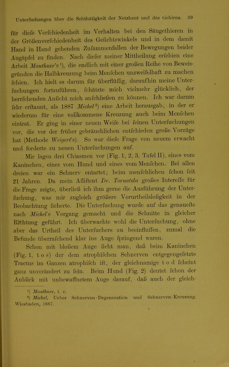 für diefe Verfchiedenheit im Verhalten bei den Säugethieren in der Grüßenverfchiedenheit des Gefichtswinkels und in dem damit Hand in Hand gehenden Zufammenfallen der Bewegungen beider Augäpfel zu finden. Nach diefer meiner Mittheilung erfchien eine Arbeit Mtittlmer's % die endlich mit einer großen Reihe von Beweis- gründen die Halbkreuzung beim Menfchen unzweifelhaft zu machen leinen. Ich hielt es darum für überflüffig, daraufhin meine Unter- fuehungen fortzuführen, fchätzte mich vielmehr glücklich, der herrfchenden Anficht mich anfchließen zu können. Ich war darum lehr erftaunt, als 1887 Michel2) eine Arbeit herausgab, in der er wiederum für eine vollkommene Kreuzung auch beim Menfchen eintrat. Er ging in einer neuen Weife bei feinen Unterfuchungen vor, die vor der früher gebräuchlichen entfchieden große Vorzüge hat (Methode Wägerfs). So war diefe Frage von neuem erwacht und forderte zu neuen Unterfuchungen auf. Mir lagen drei Chiasmen vor (Fig. 1, 2, 3, Tafel II), eines vom Kaninchen, eines vom Hund und eines vom Menfchen. Bei allen dreien war ein Sehnerv entartet; beim menfchlichen fchon feit 21 Jahren. Da mein Affiftent Dr. Tornatola großes InterefTe für die Frage zeigte, überließ ich ihm gerne die Ausführung der Unter- fuchung, was mir zugleich größere Vorurtheilslofigkeit in der Beobachtung ficherte. Die TJnterfuchung wurde auf das genauefte nach MicM's Vorgang gemacht und die Schnitte in gleicher Richtung geführt. Ich überwachte wohl die Unterfuchung, ohne aber das Ürtheil des Untermchers zu beeinfluffen, zumal die Befunde überrafchend klar ins Auge fpringend waren. Schon mit bloßem Auge lieht man, daß beim Kaninchen (Fig. 1, tos) der dem atrophifchen Sehnerven entgegengefetzte Tractus im Ganzen atrophifch ift, der gleichnamige t o d fchcint ganz unverändert zu fein. Beim Hund (Fig. 2) deutet fchon der Anblick mit unbewaffnetem Auge darauf, daß auch der gleich- ') Mauthncr, 1. c. 2) Michel, Ueber Sehnerven - Degeneration und Sehnerven-Kreuzung. Wiesbaden, 1887.