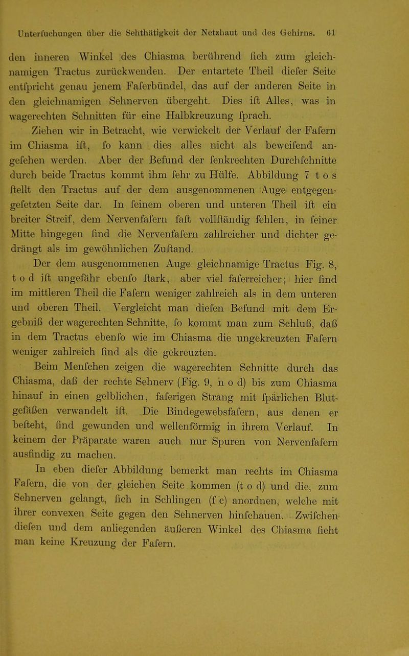 den inneren Winkel des Chiasma berührend lieh zum gleich- namigen Tractus zurückwenden. Der entartete Theil diofer Seite entl'prieht genau jenem Faferbündel, das auf der anderen Seite in den gleichnamigen Sehnerven übergeht. Dies ift Alles, was in wagerechten Schnitten für eine Halbkreuzung fprach. Ziehen wir in Betracht, wie verwickelt der Verlauf der Fafern im Chiasma ift, fo kann dies alles nicht als beweifend an- gefehen werden. Aber der Befund der fenkrechten Durchfchnitte durch beide Tractus kommt ihm fehr zu Hülfe. Abbildung 7 t o s Hellt den Tractus auf der dem ausgenommenen Auge entgegen- gefetzten Seite dar. In feinem oberen und unteren Theil ift ein breiter Streif, dem Nervenfafern faft vollftändig fehlen, in feiner Mitte hingegen find die Nervenfafern zahlreicher und dichter ge- drängt als im gewöhnlichen Zuftand. Der dem ausgenommenen Auge gleichnamige Tractus Fig. 8, tod ift ungefähr ebenfo ftark, aber viel faferreicher; hier find im mittleren Theil die Fafern weniger zahlreich als in dem unteren und oberen Theil. Vergleicht man diefen Befund mit dem Er- gebniß der vvagerechten Schnitte, fo kommt man zum Schluß, daß in dem Tractus ebenfo wie im Chiasma die ungekreuzten Fafern weniger zahlreich find als die gekreuzten. Beim Menfchen zeigen die wagerechten Schnitte durch das Chiasma, daß der rechte Sehnerv (Fig. 9, h o d) bis zum Chiasma hinauf in einen gelblichen, faferigen Strang mit fpärlichen Blut- gefäßen verwandelt ift. Die Bindegewebsfafern, aus denen er lxfteht, find gewunden und wellenförmig in ihrem Verlauf. In keinem der Präparate waren auch nur Spuren von Nervenfafern ausfindig zu machen. In eben diefer Abbildung bemerkt man rechts im Chiasma Fafern, die von der gleichen Seite kommen (t o d) und die, zum Sehnerven gelangt, fich in Schlingen (f c) anordnen, welche mit ihrer convexen Seite gegen den Sehnerven hinfehauen. i Zwifchen «liefen und dem anliegenden äußeren Winkel des Chiasma ficht man keine Kreuzung der Fafern.