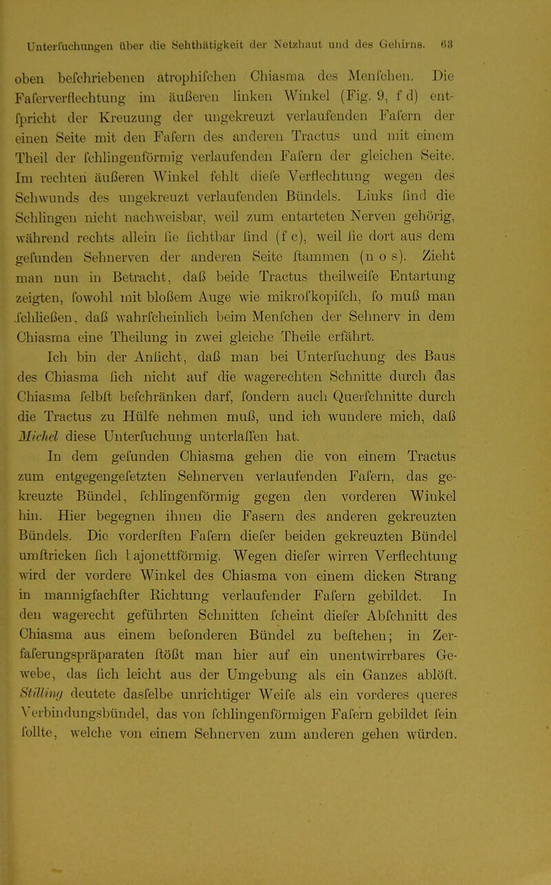 oben befchriebenen atrophifchen Chiasma des Menfchen. Die Falerverrlechtung im äußeren linken Winkel (Fig. 9, f d) ent- flicht der Kreuzung der ungekreuzt verlaufenden Fafern der einen Seite mit den Fafern des anderen Tractus und mit einem Theil der fehlingenfürmig verlaufenden Fafern der gleichen Seite. Im rechten äußeren Winkel fehlt diefe Verflechtung wegen des Schwunds des ungekreuzt verlaufenden Bündels. Links find die Schlingen nicht nachweisbar, weil zum entarteten Nerven gehörig, während rechts allein [ie lichtbar find (f c), weil ße dort aus dem gefunden Sehnerven der anderen Seite flammen (n o s). Zieht man nun in Betracht, daß beide Tractus theil weife Entartung zeigten, fowohl mit bloßem Auge wie mikrofkopifch, fo muß man .Ichließen, daß wahrfcheinüch beim Menfchen der Sehnerv in dem Chiasma eine Theilung in zwei gleiche Theile erfährt. Ich bin der Anficht, daß man bei Unterfuchung des Baus des Chiasma lieh nicht auf die wagerechten Schnitte durch das Chiasma felbfl befchränken darf, fondern auch Querfchnitte durch die Tractus zu Hülfe nehmen muß, und ich wundere mich, daß Michel diese Unterfuchung untcrlaffen hat. In dem gefunden Chiasma gehen die von einem Tractus zum entgegengefetzten Sehnerven verlaufenden Fafern, das ge- kreuzte Bündel, fchlingenförmig gegen den vorderen Winkel hin. Hier begegnen ihnen die Fasern des anderen gekreuzten Bündels. Die vorderflen Fafern diefer beiden gekreuzten Bündel umftricken fich 1 ajonettförmig. Wegen diefer wirren Verflechtung wird der vordere Winkel des Chiasma von einem dicken Strang in mannigfachfter Richtung verlaufender Fafern gebildet. In den wagerecht geführten Schnitten fcheint diefer Abfchnitt des Chiasma aus einem befonderen Bündel zu beliehen; in Zer- faferungspräparaten flößt man hier auf ein unentwirrbares Ge- webe, das fich leicht aus der Umgebung als ein Ganzes ablöft. Stilling deutete dasfelbe unrichtiger Weife als ein vorderes queres Verbindungsbündel, das von fchlingenförmigen Fafern gebildet fein Tollte, welche von einem Sehnerven zum anderen gehen würden.