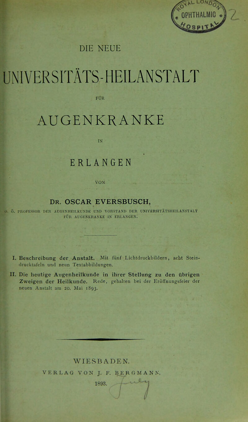 UNIVERSITÄTS-HEILANSTALT FÜR AUGENKRANKE IN ERLANGEN VON DR. OSCAR EVERSBUSCH, ö. rnoFESsoR der Augenheilkunde und vorstand der Universitätsheilanstalt FÜR AUGENKRANKE IN ERLANGEN. I. Beschreibung der Anstalt. Mit fünf Lichtdruckbildern, acht Stein- drucktafeln und neun Textabbildungen. II. Die heutige Augenheilkunde in ihrer Stellung zu den übrigen Zweigen der Heilkunde. Rede, gehalten bei der Eröffnungsfeier der neuen Anstalt am 20. Mai 1893. WIESBADEN. VERLAG VON T. F. BERGMANN.