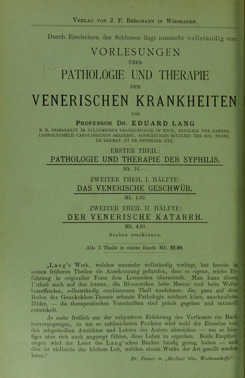 Durch Erscheinen des Schlusses Hegt nunmehr vollständig vor: VORLESUNGEN ÜBER PATHOLOGIE UND THERAPIE DER VENERISCHEN KRANKHEITEN VON Professor Dr. EDUARD LANG K. K. PRIMARARZT IM ALLGEMEINEN KRANKENHAUSE IN WIEN, MITGLIED DER KAISERL. LEOPOLDINISCH-CAROLINISCH EN AKADEMIE, AUSWÄRTIGES MITGLIED DER SOC. FRANC. DE DERMAT. ET DE SYPHILIGR. ETC. BESTER THEIL: PATHOLOGIE UND THERAPIE DER SYPHILIS. Mk. 16.—. ZWEITER THEIL I. HÄLFTE: DAS VENERISCHE GESCHWÜR. Mk. 1.60. ZWEITER THEIL II. HÄLFTE: DER VENERISCHE KATARRH. Mk. 4.80. Soeben erschienen. Alle 3 Theile in einem Bande Mk. 22.40. „Lang's Werk, welches nunmehr vollständig vorliegt, hat bereits in seinen früheren Theilen die Anerkennung gefunden, dass es eigene, reiche Er- fahrung in origineller Form dem Lernenden übermittelt. Man kann dii- Trtheil auch auf den letzten, die Blennorrhoe beim Manne und beim Wt' betreffenden, selbstständig erschienenen Theil ausdehnen: die, ganz auf (i n Hoden der Gonokokken-Theorie erbaute Pathologie zeichnet klare, auschaulicho Hilder, — die therapeutischen Vorschriften sind präcis gegeben und rationoll entwickelt. Je mehr freilich aus der subjectiven Erfahrung des Verfassers ein Buch hervorgegangen, in um so zahlreicheren Punkten wird wohl der Einzelne von den mitgetheilteu Ansichten und Lehren des Autors abweichen — um so häu- figer aber sich auch angeregt fühlen, diese Lehre zu erproben. Beide Empfind- ungen wird der Leser des Lang'schen Buches häufig genug haben — und dies ist vielleicht das höchste Lob, welches einem Werke der Art gezollt werden ' Dr. Posner in „Berliner klin. Wochenschriß.