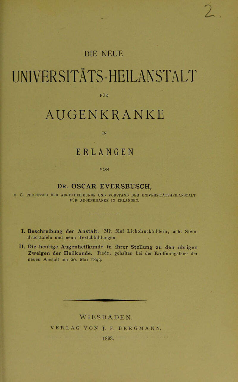 UNIVERSITÄTS-HEILANSTALT FÜR AUGENKRANKE IN ERLANGEN VON DR. OSCAR EVERSBUSCH, 0. Ö. PROFESSOR DER AUGENHEILKUNDE UND TORSTAND DER UNIVERSITÄTSHEILANSTALT FÜR AUGENKRANKE IN ERLANGEN. I. Beschreibung der Anstalt. Mit fünf Lichtdruckbildern, acht Stein- drucktafeln und neun Textabbildungen. II. Die heutige Augenheilkunde in ihrer Stellung zu den übrigen Zweigen der Heilkunde. Rede, gehalten bei der Eröffnungsfeier der neuen Anstalt am 20. Mai 1893. WIESBADEN. VERLAG VON J. F. BERGMANN, 1893.