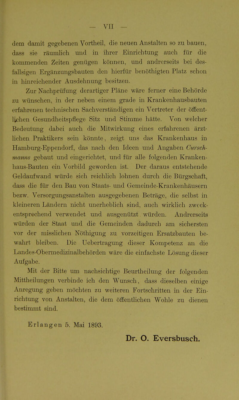 dem damit gegebenen Yortheil, die neuen Anstalten so zu bauen, dass sie räumlich und in ihrer Einrichtung auch für die kommenden Zeiten genügen können, und andrerseits bei des- fallsigen Ergänzungsbauten den hierfür benöthigten Platz schon in hinreichender Ausdehnung besitzen. Zur Nachprüfung derartiger Pläne wäre ferner eine Behörde zu wünschen, in der neben einem grade in Krankenhausbauten erfahrenen technischen Sachverständigen ein Vertreter der öffent- lichen Gesundheitspflege Sitz und Stimme hätte. Von welcher Bedeutung dabei auch die Mitwirkung eines erfahrenen ärzt- lichen Praktikers sein könnte, zeigt uns das Krankenhaus in Hamburg-Eppendorf, das nach den Ideen und Angaben Curseh- manns gebaut und eingerichtet, und für alle folgenden Kranken- haus-Bauten ein Vorbild geworden ist. Der daraus entstehende Geldaufwand würde sich reichlich lohnen durch die Bürgschaft, dass die für den Bau von Staats- und Gemeinde-Krankenhäusern bezw. Versorgungsanstalten ausgegebenen Beträge, die selbst in kleineren Ländern nicht unerheblich sind, auch wirklich zweck- entsprechend verwendet und ausgenützt. würden. Andrerseits würden der Staat und die Gemeinden dadurch am sichersten vor der misslichen Nöthigung zu vorzeitigen Ersatzbauten be- wahrt bleiben. Die Uebertragung dieser Kompetenz an die Landes-Obermedizinalbehörden wäre die einfachste Lösung dieser Aufgabe. Mit der Bitte um nachsichtige Beurtheilung der folgenden Mittheilungen verbinde ich den Wunsch, dass dieselben einige Anregung geben möchten zu weiteren Fortschritten in der Ein- richtung von Anstalten, die dem öffentlichen Wohle zu dienen bestimmt sind. Erlangen 5. Mai 1893. Dr. O. Eversbusch.