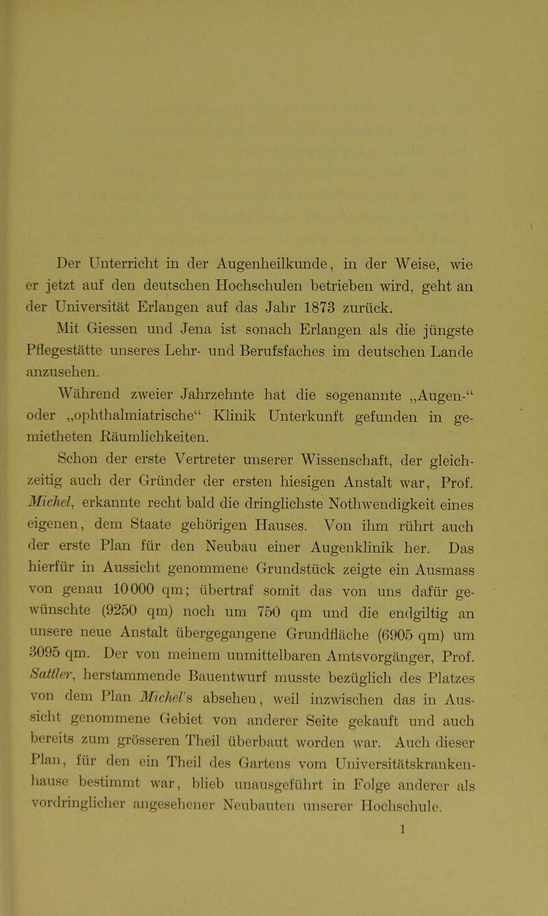 Der Unterricht in der Augenheilkunde, in der Weise, wie er jetzt auf den deutschen Hochschulen betrieben wird, geht an der Universität Erlangen auf das Jahr 1873 zurück. Mit Giessen und Jena ist sonach Erlangen als die jüngste Pflegestätte unseres Lehr- und Berufsfaches im deutschen Lande anzusehen. Während zweier Jahrzehnte hat die sogenannte „Augen- oder „ophthalmiatrische Klinik Unterkunft gefunden in ge- roietheten Eäumlichkeiten. Schon der erste Vertreter unserer Wissenschaft, der gleich- zeitig auch der Gründer der ersten hiesigen Anstalt war, Prof. Michel, erkannte recht bald die dringlichste Nothwendigkeit eines eigenen, dem Staate gehörigen Hauses. Von ihm rührt auch der erste Plan für den Neubau einer Augenklinik her. Das hierfür in Aussicht genommene Grundstück zeigte ein Ausmass von genau 10000 qm; übertraf somit das von uns dafür ge- wünschte (9250 qm) noch um 750 qm und die endgiltig an unsere neue Anstalt übergegangene Grundfläche (6905 qm) um 3095 qm. Der von meinem unmittelbaren Amts Vorgänger, Prof. Sattlet; herstammende Bauentwurf musste bezüglich des Platzes von dem Plan Mkhel's absehen, weil inzwischen das in Aus- sicht genommene Gebiet von anderer Seite gekauft und auch bereits zum grösseren Theil überbaut worden war. Auch dieser Plan, für den ein Theil des Gartens vom Universitätskranken, hause bestimmt war, blieb unausgeführt in Folge anderer als vordringhcher angesehener Neubauten unserer Hochschule.