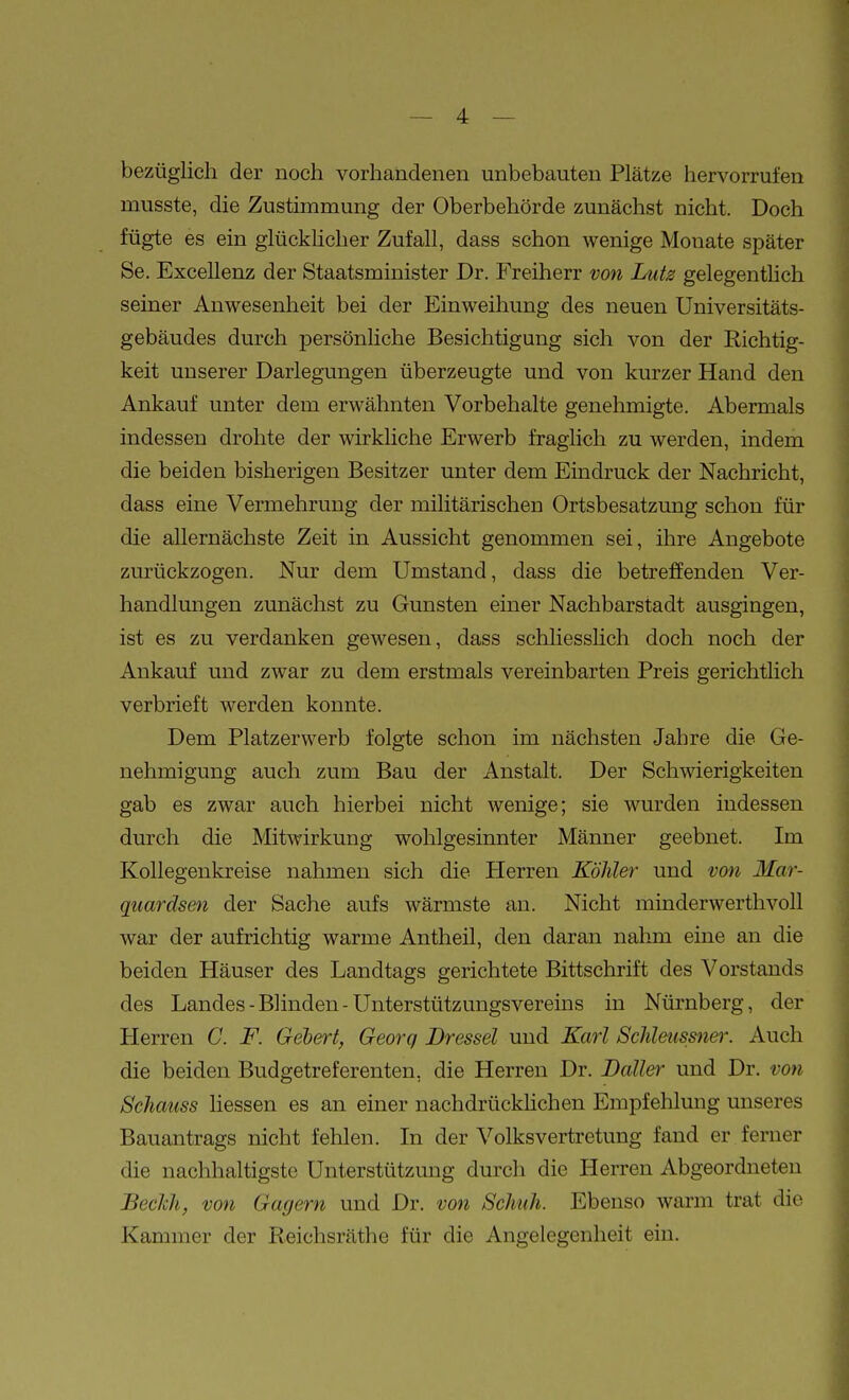 bezüglich der noch vorhandenen unbebauten Plätze hervorrufen musste, die Zustimmung der Oberbehörde zunächst nicht. Doch fügte es ein glücklicher Zufall, dass schon wenige Monate später Se. Excellenz der Staatsminister Dr. Freiherr von Lutz gelegentlich seiner Anwesenheit bei der Einweihung des neuen Universitäts- gebäudes durch persönliche Besichtigung sich von der Richtig- keit unserer Darlegungen überzeugte und von kurzer Hand den Ankauf unter dem erwähnten Vorbehalte genehmigte. Abermals indessen drohte der wirkliche Erwerb fraglich zu werden, indem die beiden bisherigen Besitzer unter dem Eindruck der Nachricht, dass eine Vermehrung der militärischen Ortsbesatzung schon für die allernächste Zeit in Aussicht genommen sei, ihre Angebote zurückzogen. Nur dem Umstand, dass die betreffenden Ver- handlungen zunächst zu Gunsten einer Nachbarstadt ausgingen, ist es zu verdanken gewesen, dass schliesslich doch noch der Ankauf und zwar zu dem erstmals vereinbarten Preis gerichtlich verbrieft werden konnte. Dem Platzerwerb folgte schon im nächsten Jahre die Ge- nehmigung auch zum Bau der Anstalt. Der Schwierigkeiten gab es zwar auch hierbei nicht wenige; sie wurden indessen durch die Mitwirkung wohlgesinnter Männer geebnet. Im Kollegenkreise nahmen sich die Herren Köhler und von Mar- quardsen der Sache aufs wärmste an. Nicht minderwerthvoll war der aufrichtig warme Antheil, den daran nahm eine an die beiden Häuser des Landtags gerichtete Bittschrift des Vorstands des Landes - Blinden - Unterstützungsvereins in Nürnberg, der Herren C. F. Gebert, Georg Dressel und Karl Schleussner. Auch die beiden Budgetreferenten, die Herren Dr. Dalles und Dr. von Schauss hessen es an einer nachdrückhchen Empfehlung unseres Bauantrags nicht fehlen. In der Volksvertretung fand er ferner die nachhaltigste Unterstützung durch die Herren Abgeordneten Beclch, von Gagern und Dr. von Schuh. Ebenso warm trat die Kammer der Reichsräthe für die Angelegenheit ein.