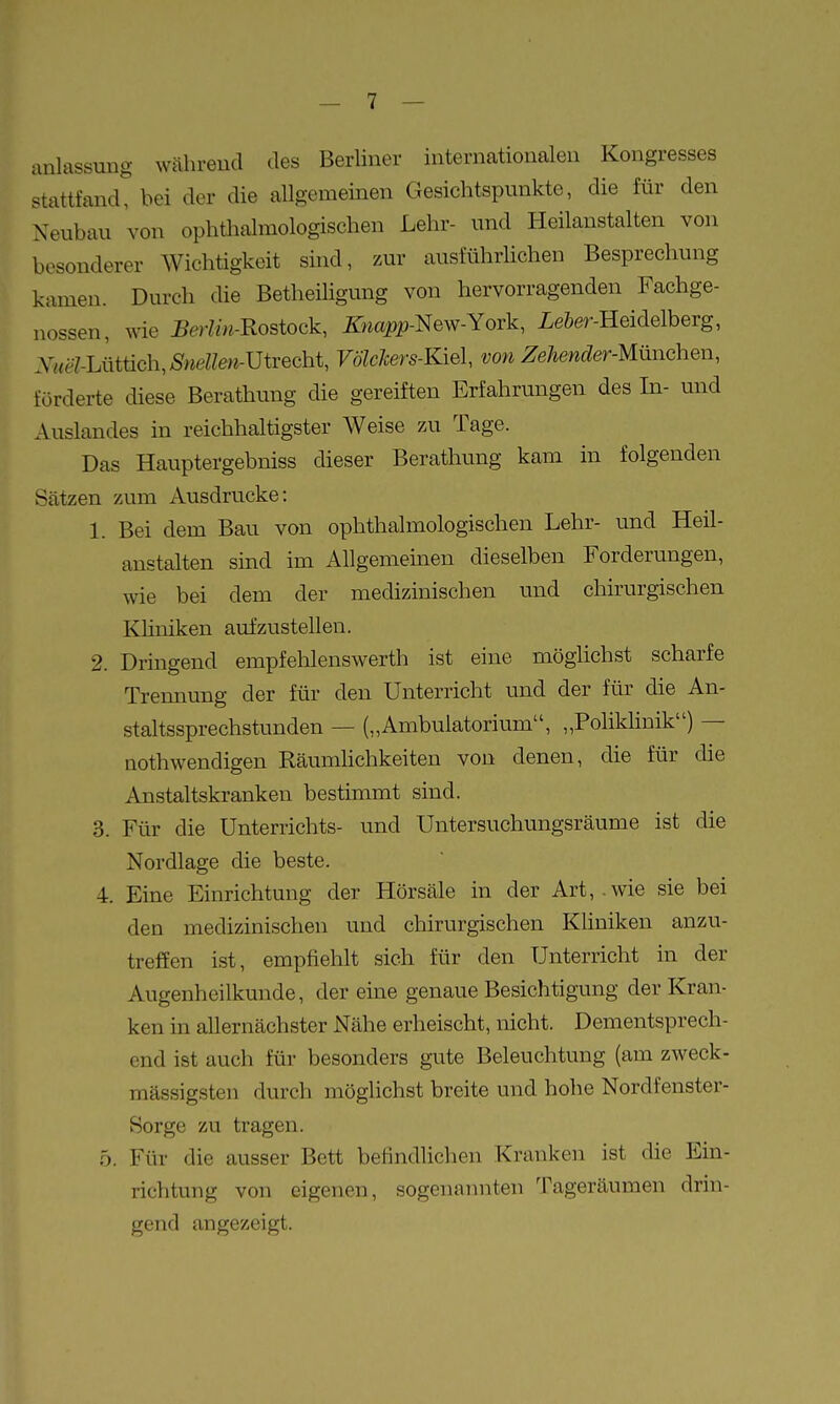 anlassung während des Berliner internationalen Kongresses stattfand, hei der die allgemeinen Gesichtspunkte, die für den Neubau von ophthalmologischen Lehr- und Heilanstalten von besonderer Wichtigkeit sind, zur ausführlichen Besprechung kamen. Durch die Betheihgung von hervorragenden Fachge- nossen, wie Berlin-Rostock, ^wopp-New-York, Le&er-Heidelberg, Xiiel-U\tüc\i,Snellen-mvecht, Völelcers-Kiel, von Zehender-Miinchen, förderte diese Berathung die gereiften Erfahrungen des In- und Auslandes in reichhaltigster Weise zai Tage. Das Hauptergebniss dieser Berathung kam in folgenden Sätzen zum Ausdrucke: 1. Bei dem Bau von ophthalmologischen Lehr- und Heil- anstalten sind im Allgemeinen dieselben Forderungen, wie bei dem der medizinischen und chirurgischen KHniken aufzustellen. 2. Dringend empfehlenswerth ist eine möglichst scharfe Trennung der für den Unterricht und der für die An- staltssprechstunden — („Ambulatorium, „Polikhnik) — nothwendigen RäumUchkeiten von denen, die für die Anstaltskranken bestimmt sind. 3. Für die Unterrichts- und Untersuchungsräume ist die Nordlage die beste. 4. Eine Einrichtung der Hörsäle in der Art,.wie sie bei den medizinischen und chirurgischen Kliniken anzu- treffen ist, empfiehlt sich für den Unterricht in der Augenheilkunde, der eine genaue Besichtigung der Kran- ken in allernächster Nähe erheischt, nicht. Dementsprech- end ist auch für besonders gute Beleuchtung (am zweck- mässigsten durch möglichst breite und hohe Nordfenster- Sorge zu tragen. 5. Für die ausser Bett befindlichen Kranken ist die Ein- richtung von eigenen, sogenannten Tageräumen drin- gend angezeigt.