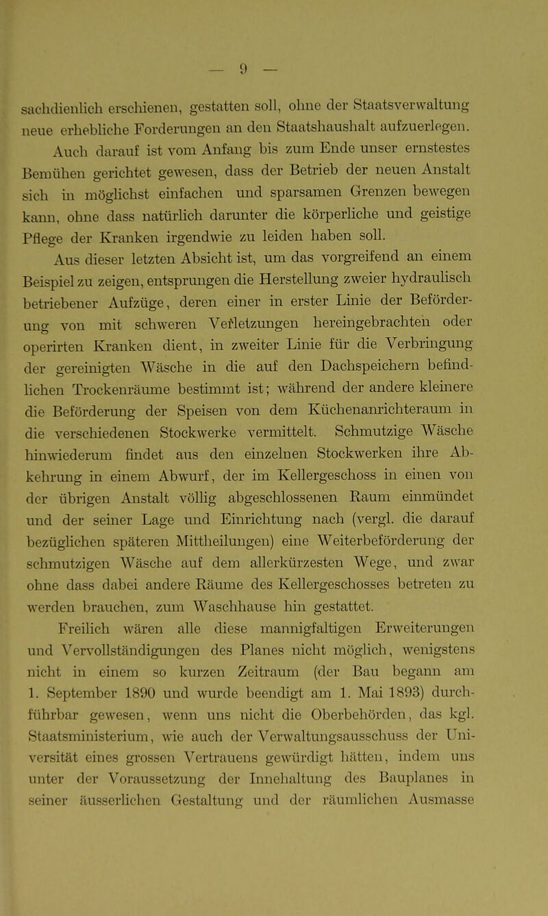 sachdienlich erschienen, gestatten soll, ohne der Staatsverwaltung neue erhebhche Forderungen an den Staatshaushalt aufzuerlegen. Auch darauf ist vom Anfang bis zum Ende unser ernstestes Bemühen gerichtet gewesen, dass der Betrieb der neuen Anstalt sich in möglichst einfachen und sparsamen Grenzen bewegen kann, ohne dass natürlich darunter die körperliche und geistige Pflege der Kranken irgendwie zu leiden haben soll. Aus dieser letzten Absicht ist, um das vorgreifend an emem Beispiel zu zeigen, entsprungen die Herstellung zweier hydrauHsch betriebener Aufzüge, deren einer in erster Linie der Beförder- ung von mit schweren Vefletzungen hereingebrachten oder operirten Kranken dient, in zweiter Linie für die Verbringung der gereinigten Wäsche in die auf den Dachspeichern befind- hchen Trockenräume bestimmt ist; während der andere kleinere die Beförderung der Speisen von dem Küchenanrichteramn in die verschiedenen Stockwerke vermittelt. Schmutzige Wäsche hinwiederum findet aus den einzelnen Stockwerken ihre Ab- kehrung in einem Abwurf, der im Kellergeschoss in einen von der übrigen Anstalt völlig abgeschlossenen Raum einmündet und der seiner Lage und Einrichtung nach (vergl. die darauf bezüglichen späteren Mittheiluugen) eine Weiterbeförderung der schmutzigen Wäsche auf dem allerkürzesten Wege, und zwar ohne dass dabei andere Räume des Kellergeschosses betreten zu werden brauchen, zum Waschhause hin gestattet. Freilich wären alle diese mannigfaltigen Erweiterungen und Vervollständigungen des Planes nicht möglich, wenigstens nicht in einem so kurzen Zeitraum (der Bau begann am 1. September 1890 und wurde beendigt am 1. Mai 1893) durch- führbar gewesen, wenn uns nicht die Oberbehörden, das kgl. Staatsministerium, wie auch der Verwaltuugsausschuss der Uni- versität eines grossen Vertrauens gewürdigt hätten, mdem uns unter der Voraussetzung der Innehaltung des Bauplanes in seiner äusserlichen Gestaltung und der räumlichen Ausmasse