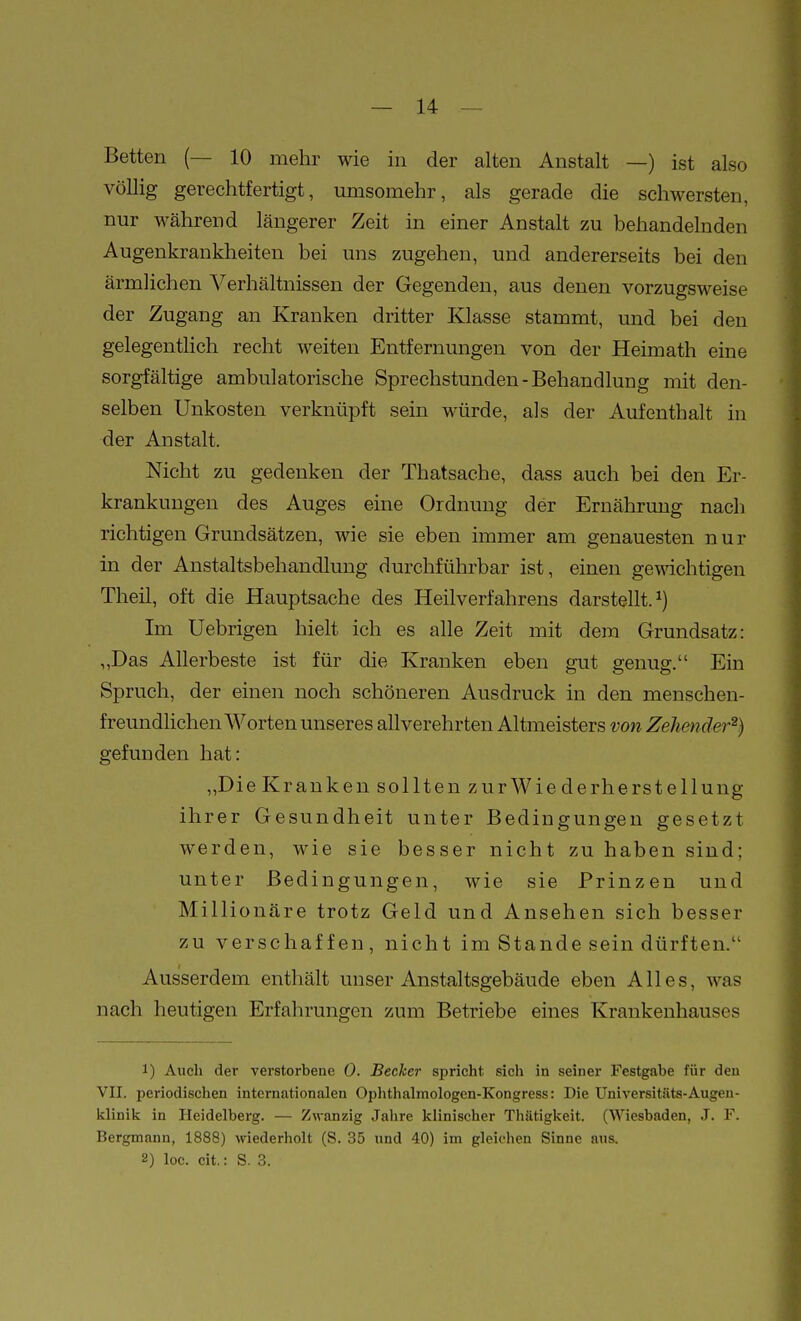 Betten (— 10 mehr wie in der alten Anstalt —) ist also völlig gerechtfertigt, umsomehr, als gerade die schwersten, nur M^ährend längerer Zeit in einer Anstalt zu behandelnden Augenkrankheiten bei uns zugehen, und andererseits bei den ärmlichen ^Verhältnissen der Gegenden, aus denen vorzugsweise der Zugang an Krauken dritter Klasse stammt, und bei den gelegentlich recht weiten Entfernungen von der Heimath eine sorgfältige ambulatorische Sprechstunden-Behandlung mit den- selben Unkosten verknüpft sein würde, als der Aufenthalt in der Anstalt. Nicht zu gedenken der Thatsache, dass auch bei den Er- krankungen des Auges eine Ordnung der Ernähruug nach richtigen Grundsätzen, wie sie eben immer am genauesten nur in der Anstaltsbehandlung durchführbar ist, einen gewichtigen Theil, oft die Hauptsache des Heilverfahrens darstellt.^) Im Uebrigen hielt ich es alle Zeit mit dem Grundsatz: ,,Das Allerbeste ist für die Kranken eben gut genug. Ein Spruch, der einen noch schöneren Ausdruck in den menschen- freundlichen Worten unseres allverehrten Altmeisters von Zehender^) gefunden hat: „Die Kr an ken sollten zur Wie de rherstellung ihrer Gesundheit unter Bedingungen gesetzt werden, wie sie besser nicht zu haben sind; unter Bedingungen, wie sie Prinzen und Millionäre trotz Geld und Ansehen sich besser zu verschaffen, nicht im Stande sein dürften. Ausserdem enthält unser Anstaltsgebäude eben Alles, was nach heutigen Erfahrungen zum Betriebe eines Krankenhauses 1) Auch der verstorbene 0. Becher spricht sich in seiner Festgabe für den VII. periodischen internationalen Oplithalmologen-Kongress: Die üniversitäts-Augen- klinik in Heidelberg. — Zwanzig Jalire klinischer Thätigkeit. (Wiesbaden, J. F. Bergmann, 1888) wiederholt (S. 35 und 40) im gleichen Sinne aus. 2) loc. cit.: S. 3.