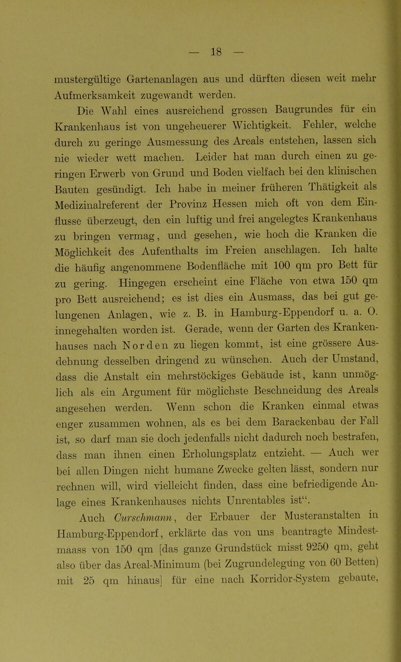 mustergültige Gartenanlagen aus und dürften diesen weit mehr Aufmerksamkeit zugewandt werden. Die Wahl eines ausreichend grossen Baugrundes für ein Krankenhaus ist von ungeheuerer Wichtigkeit. Fehler, welche durch zu geringe Ausmessung des Areals entstehen, lassen sich nie wieder wett machen. Leider hat man durch einen zu ge- ringen Erwerb von Grund und Boden vielfach bei den klinischen Bauten gesündigt. Ich habe in meiner früheren Thätigkeit als Medizinalreferent der Provinz Hessen mich oft von dem Em- flusse überzeugt, den ein luftig und frei angelegtes Krankenhaus zu bringen vermag, und gesehen, wie hoch die Kranken die Möghchkeit des Aufenthalts im Freien anschlagen. Ich halte die häufig angenommene Bodenfläche mit 100 qm pro Bett für zu gering. Hingegen erscheint eine Fläche von etwa 150 qm pro Bett ausreichend; es ist dies ein Ausmass, das bei gut ge- lungenen Anlagen, wie z. B. in Hamburg-Eppendorf u. a. 0. innegehalten worden ist. Gerade, wenn der Garten des Kranken- hauses nach Norden zu hegen kommt, ist eine grössere Aus- dehnung desselben dringend zu wünschen. Auch der Umstand, dass die Anstalt ein mehrstöckiges Gebäude ist, kann unmög- lich als ein Argument für möghchste Beschneidung des Areals angesehen werden. Wenn schon die Kranken emmal etwas enger zusammen wohnen, als es bei dem Barackenbau der FaU ist, so darf man sie doch jedenfalls nicht dadurch noch bestrafen, dass man ihnen einen Erholungsplatz entzieht. — Auch wer bei allen Dingen nicht humane Zwecke gelten lässt, sondern nur rechnen will, wird vielleicht finden, dass eine befiiedigende An- lage eines Krankenhauses nichts Unrentables ist. Auch Curschmann, der Erbauer der Musteranstalten in Hamburg-Eppendorf, erklärte das von uns beantragte Mindest- maass von 150 qm [das ganze Grundstück misst 9250 qm, geht also über das Areal-Minimum (bei Zugrundelegüng von CO Betten) mit 25 qm hinaus] für eine nach Korridor-System gebaute.