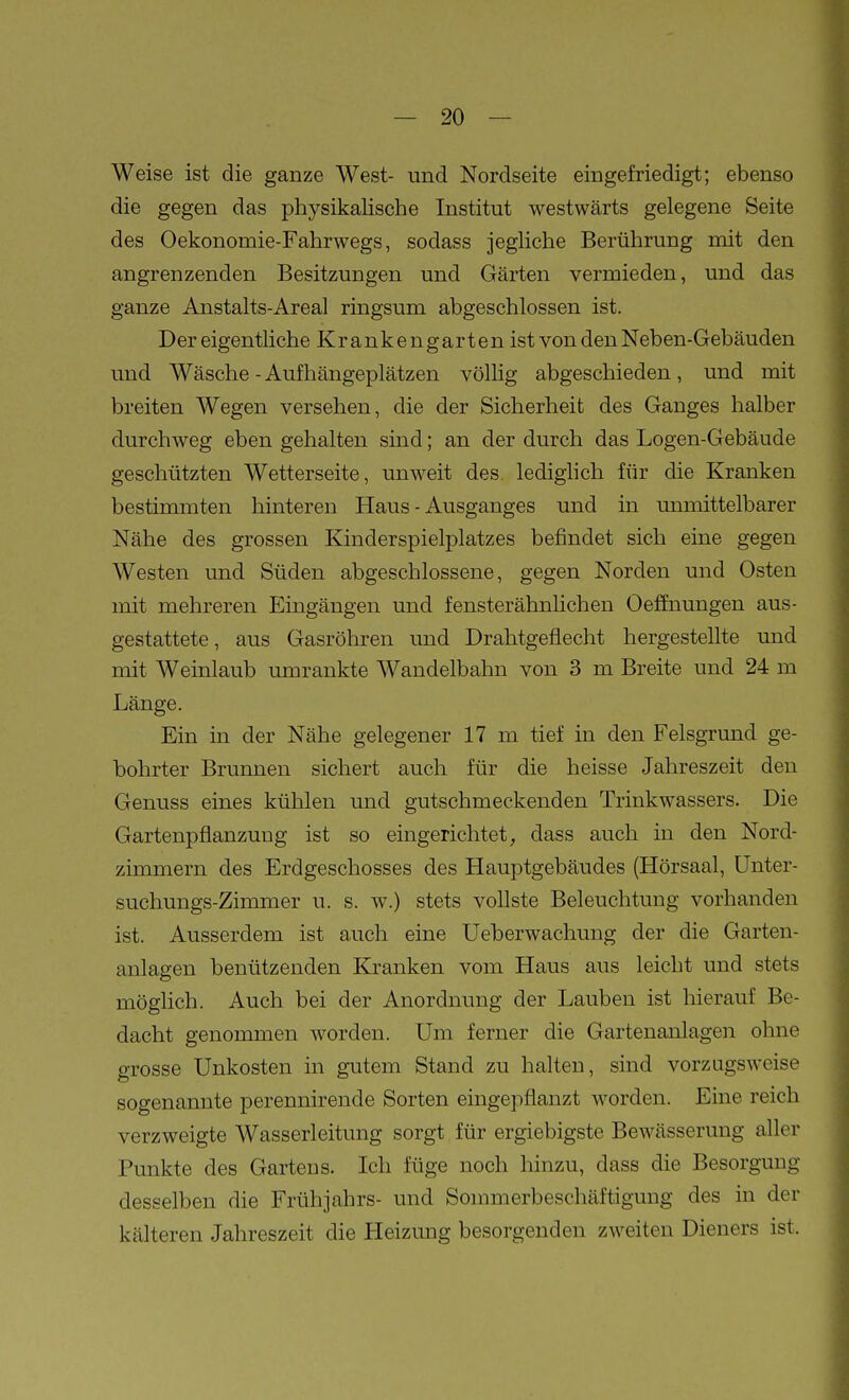 Weise ist die ganze West- und Nordseite eingefriedigt; ebenso die gegen das physikalische Institut westwärts gelegene Seite des Oekonomie-Fahrwegs, sodass jegliche Berührung mit den angrenzenden Besitzungen und Gärten vermieden, und das ganze Anstalts-Areal ringsum abgeschlossen ist. Der eigentliche Krankengarten ist von den Neben-Gebäuden und Wäsche - Auf hängeplätzen völlig abgeschieden , und mit breiten Wegen versehen, die der Sicherheit des Ganges halber durchweg eben gehalten sind; an der durch das Logen-Gebäude geschützten Wetterseite, unweit des lediglich für die Kranken bestimmten hintereu Haus - Ausganges und in unmittelbarer Nähe des grossen Kinderspielplatzes befindet sich eine gegen Westen und Süden abgeschlossene, gegen Norden und Osten mit mehreren Eingängen und fensterähnlichen Oeffnungen aus- gestattete , aus Gasröhren und Drahtgeflecht hergestellte und mit Weinlaub umrankte Wandelbahn von 3 m Breite und 24 m Länge. Ein in der Nähe gelegener 17 m tief in den Felsgrund ge- bohrter Brunnen sichert auch für die heisse Jahreszeit den Genuss eines kühlen und gutschmeckenden Trinkwassers. Die Gartenpflanzung ist so eingerichtet, dass auch in den Nord- zimmern des Erdgeschosses des Hauptgebäudes (Hörsaal, Unter- suchungs-Zimmer u. s. w.) stets vollste Beleuchtung vorhanden ist. Ausserdem ist auch eine Ueberwachung der die Garten- anlagen benützenden Kranken vom Haus aus leicht und stets möglich. Auch bei der Anordnung der Lauben ist hierauf Be- dacht genommen worden. Um ferner die Gartenanlagen ohne grosse Unkosten in gutem Stand zu halten, sind vorzugsweise sogenannte perennirende Sorten eingepflanzt worden. Eine reich verzweigte Wasserleitung sorgt für ergiebigste Bewässerung aller Punkte des Gartens. Ich füge noch liinzu, dass die Besorgung desselben die Frühjahrs- und Sonunerbeschäftigung des in der kälteren Jahreszeit die Heizung besorgenden zweiten Dieners ist.