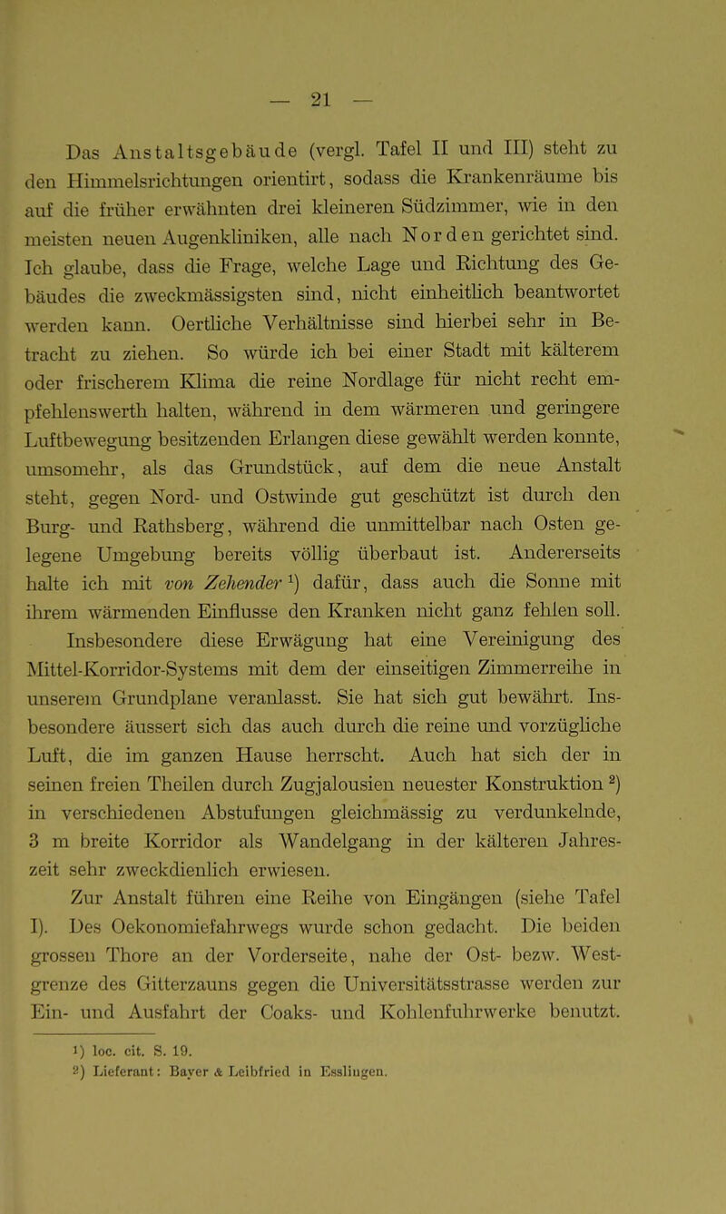 Das Anstaltsgebäude (vergl. Tafel II und III) steht zu den Himmelsrichtungen orientirt, sodass die Krankenräume bis auf die früher erwähnten drei kleineren Südzimmer, wie in den meisten neuen Augenkliniken, alle nach Nor den gerichtet sind. Ich glaube, dass die Frage, welche Lage und Richtung des Ge- bäudes die zweckmässigsten sind, nicht einheitUch beantwortet werden kann. Oerthche Verhältnisse sind hierbei sehr in Be- tracht zu ziehen. So würde ich bei einer Stadt mit kälterem oder frischerem Klima die reine Nordlage für nicht recht em- pfehlenswerth halten, während in dem wärmeren und geringere Luftbewegung besitzenden Erlangen diese gewählt werden konnte, mnsomehr, als das Grundstück, auf dem die neue Anstalt steht, gegen Nord- und Ostwinde gut geschützt ist durch den Burg- und Rathsberg, während die unmittelbar nach Osten ge- legene Umgebung bereits völlig überbaut ist. Andererseits halte ich mit von Zelimder^) dafür, dass auch die Sonne mit ihrem wärmenden Einflüsse den Kranken nicht ganz fehlen soll. Insbesondere diese Erwägung hat eine Vereinigung des Mittel-Korridor-Systems mit dem der einseitigen Zimmerreihe in unserem Grundplane veranlasst. Sie hat sich gut bewährt. Ins- besondere äussert sich das auch durch die reine und vorzüghche Luft, die im ganzen Hause herrscht. Auch hat sich der in seinen freien Theilen durch Zugjalousien neuester Konstruktion ^) in verschiedeneu Abstufungen gleichmässig zu verdunkelnde, 3 m breite Korridor als Wandelgang in der kältereu Jahres- zeit sehr zweckdienlich erwiesen. Zur Anstalt führen eine Reihe von Eingängen (siehe Tafel I). Des Oekonomiefahrwegs wurde schon gedacht. Die beiden grossen Thore an der Vorderseite, nahe der Ost- bezw. West- grenze des Gitterzauns gegen die Universitätsstrasse werden zur Ein- und Ausfahrt der Coaks- und Kohlenfuhrwerke benutzt. 1) loc. cit. s. 19. 2) Lieferant: Bayer 4 Leibfried in Esslingen.