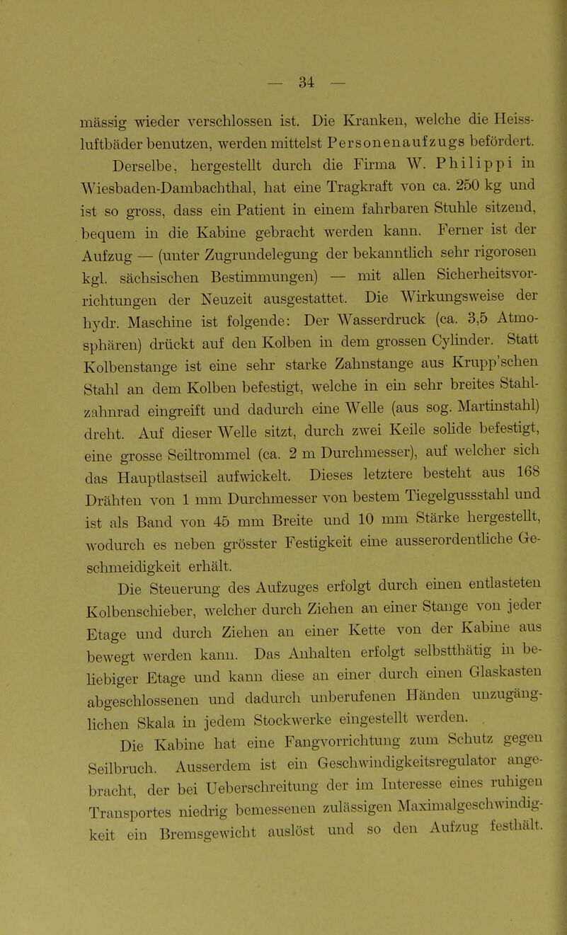 1 — 34 — massig wieder verschlossen ist. Die Kranken, welche die Heiss- luftbäder benutzen, werden mittelst Personenaufzugs befördert. Derselbe, hergestellt durch die Firma W. Philippi in Wiesbaden-Dambachthal, hat eme Tragki-aft von ca. 250 kg und ist so gross, dass ein Patient in einem fahrbaren Stuhle sitzend, bequem in die Kabine gebracht werden kann. Ferner ist der Aufzug — (unter Zugrundelegung der bekannthch sehr rigorosen kgl. sächsischen Bestimmungen) — mit allen Sicherheitsvor- richtungen der Neuzeit ausgestattet. Die Wirkungsweise der hydr. Maschine ist folgende: Der Wasserdruck (ca. 3,5 Atmo- sphären) drückt auf den Kolben in dem grossen Cylinder. Statt Kolbenstange ist eine sehr starke Zahnstange aus Krupp'schen Stahl an dem Kolben befestigt, welche in ein sehr breites Stahl- zahnrad eingreift und dadurch eine Welle (aus sog. Martmstahl) dreht. Auf dieser Welle sitzt, durch zwei Keile sohde befestigt, eine grosse Seiltrommel (ca. 2 m Durchmesser), auf welcher sich das Hauptlastseil aufwickelt. Dieses letztere besteht aus 168 Drähten von 1 mm Durchmesser von bestem Tiegelgussstahl und ist als Band von 45 mm Breite und 10 mm Stärke hergestellt, wodurch es neben grösster Festigkeit eine ausserordentliche Ge- schmeidigkeit erhält. Die Steuerung des Aufzuges erfolgt durch einen entlasteten Kolbeuschieber, welcher durch Ziehen an einer Stange von jeder Etage und durch Ziehen an einer Kette von der Kabine aus bewegt werden kann. Das Anhalten erfolgt selbstthätig in be- liebiger Etage und kann diese an einer durch einen Glaskasten abgeschlossenen und dadurch unberufenen Händen unzugäng- Kchen Skala in jedem Stockwerke eingestellt werden. , Die Kabine hat eine Fangvorrichtung zum Schutz gegen Seilbruch. Ausserdem ist ein Geschwindigkeitsregulator ange- bracht, der bei Ueberschreitung der im Interesse eines ruhigen Transportes niedrig bemessenen zulässigen Maximalgeschwindig- keit ein Bremsgewicht auslöst und so den Aufzug festhält.