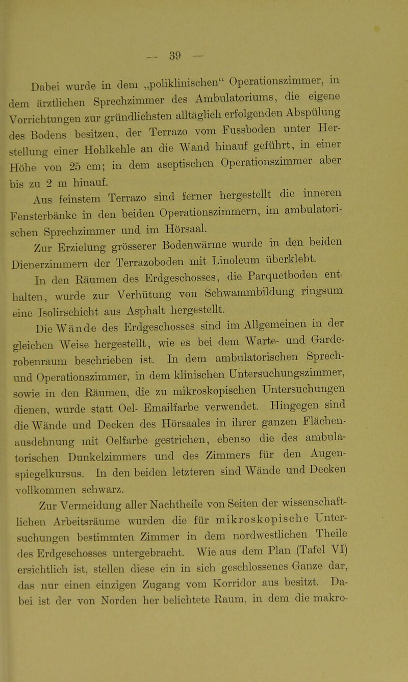 Dabei wurde in dem „poliklinischen Operationszimmer, in dem ärztlichen Sprechzimmer des Ambulatoriums, die eigene Vorrichtungen zur gründhchsten alltäglich erfolgenden Abspülung des Bodens besitzen, der Terrazo vom Fussboden unter Her- stellung einer Hohlkehle an die Wand hmauf geführt, m emer Höhe von 25 cm; in dem aseptischen Operationszimmer aber bis zu 2 m hinauf. Aus feinstem Terrazo sind ferner hergestellt die inneren Fensterbänke in den beiden Operationszimmern, im ambulatori- schen Sprechzimmer und im Hörsaal. Zur Erzielung grösserer Bodenwärme wurde in den beiden Dieuerzimmern der Terrazoboden mit Linoleum überklebt. In den Räumen des Erdgeschosses, die Parquetboden ent- halten, wurde zur Verhütung von Schwammbildung ringsum eine Isolirschicht aus Asphalt hergestellt. Die Wände des Erdgeschosses sind im Allgemeinen in der gleichen Weise hergestellt, wie es bei dem Warte- und Garde- robenraum beschrieben ist. In dem ambulatorischen Sprech- und Operationszimmer, in dem klinischen Untersuchungszimmer, sowie in den Räumen, die zu mikroskopischen Untersuchungen rhenen, wurde statt Oel- Emailfarbe verwendet. Hingegen sind die Wände und Decken des Hörsaales in ihrer ganzen Flächen- Husdehnung mit Oelfarbe gestrichen, ebenso die des ambula- torischen Dunkelzimmers und des Zimmers für den Augen- spiegelkursus. In den beiden letzteren sind Wände und Decken vollkommen schwarz. Zur Vermeidung aller Nachtheile von Seiten der wissenschaft- lichen Arbeitsräume wurden die für mikroskopische Unter- suchungen bestimmten Zimmer in dem nordwestlichen Theile des Erdgeschosses untergebracht. Wie aus dem Plan (Tafel VI) ersichtlich ist, stellen diese ein in sich geschlossenes Ganze dar, das nur einen einzigen Zugang vom Korridor aus besitzt. Da- bei ist der von Norden her belichtete Raum, in dem die maki-o-
