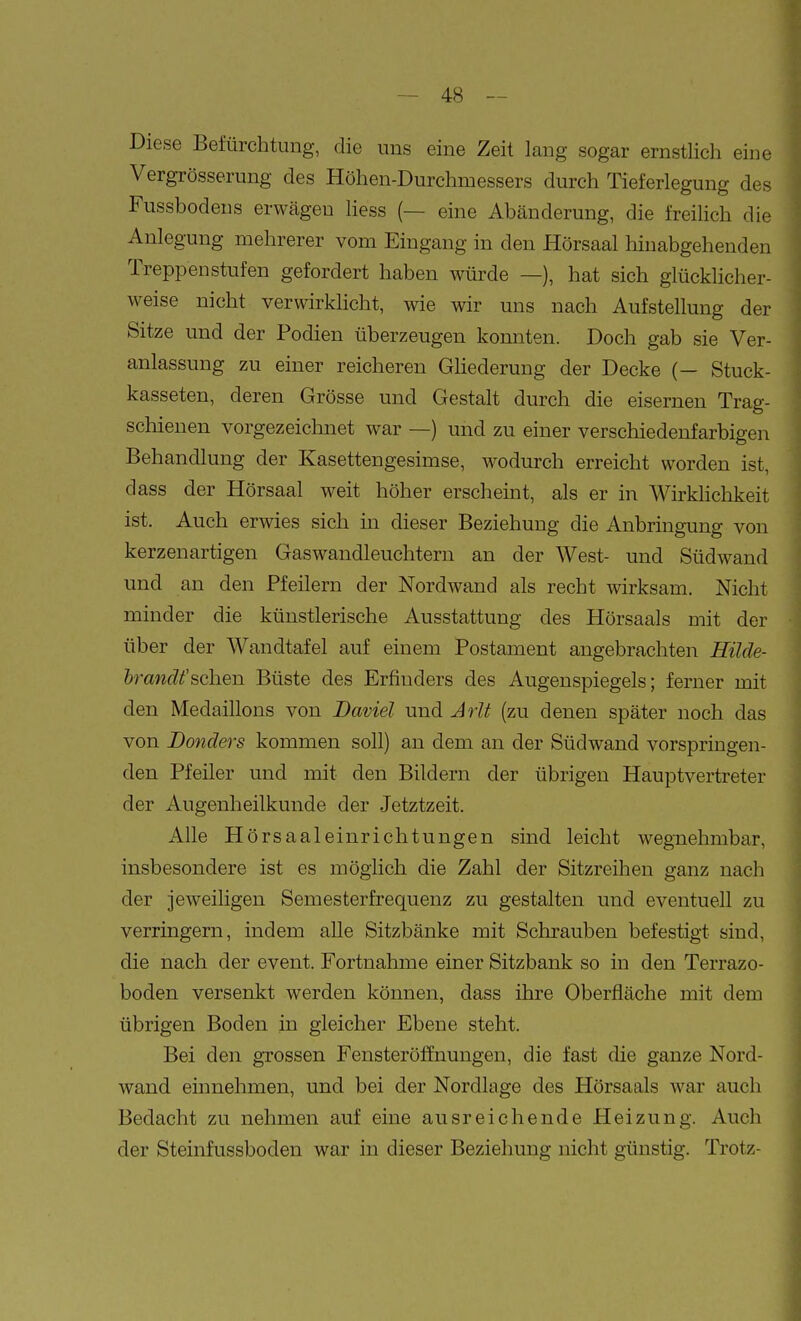 Diese Befürchtung, die uns eine Zeit lang sogar ernstlich eine Vergrösserung des Höhen-Durchmessers durch Tieferlegung des Fussbodens erwägen liess (— eine Abänderung, die freihch die Anlegung mehrerer vom Eingang in den Hörsaal hinabgehenden Treppenstufen gefordert haben würde —), hat sich glücklicher- weise nicht verwirklicht, wie wir uns nach Aufstellung der Sitze und der Podien überzeugen konnten. Doch gab sie Ver- anlassung zu einer reicheren Ghederung der Decke (— Stuck- kasseten, deren Grösse und Gestalt durch die eisernen Trag- schieuen vorgezeichnet war —) und zu einer verschiedenfarbigen Behandlung der Kasettengesimse, wodurch erreicht worden ist, dass der Hörsaal weit höher erscheint, als er in WirkHchkeit ist. Auch erwies sich in dieser Beziehung die Anbringung von kerzenartigen Gas wandleuchtern an der West- und Südwand und an den Pfeilern der Nordwand als recht wirksam. Nicht minder die künstlerische Ausstattung des Hörsaals mit der über der Wandtafel auf einem Postament angebrachten Hilde- hrandfsehen Büste des Erfinders des Augenspiegels; ferner mit den Medaillons von Daviel und Jrlt (zu denen später noch das von Donders kommen soll) an dem an der Südwand vorspringen- den Pfeiler und mit den Bildern der übrigen Hauptvertreter der Augenheilkunde der Jetztzeit. Alle Hörsaaleinrichtungen sind leicht wegnehmbar, insbesondere ist es möglich die Zahl der Sitzreihen ganz nach der jeweiligen Semesterfrequenz zu gestalten und eventuell zu verringern, indem alle Sitzbänke mit Schrauben befestigt sind, die nach der event. Fortnahme einer Sitzbank so in den Terrazo- boden versenkt werden können, dass ihre Oberfläche mit dem übrigen Boden in gleicher Ebene steht. Bei den grossen Fensteröffnungen, die fast die ganze Nord- waud einnehmen, und bei der Nordlage des Hörsaals war auch Bedacht zu nehmen auf eine ausreichende Heizung. Auch der Steinfussboden war in dieser Beziehung nicht günstig. Trotz-