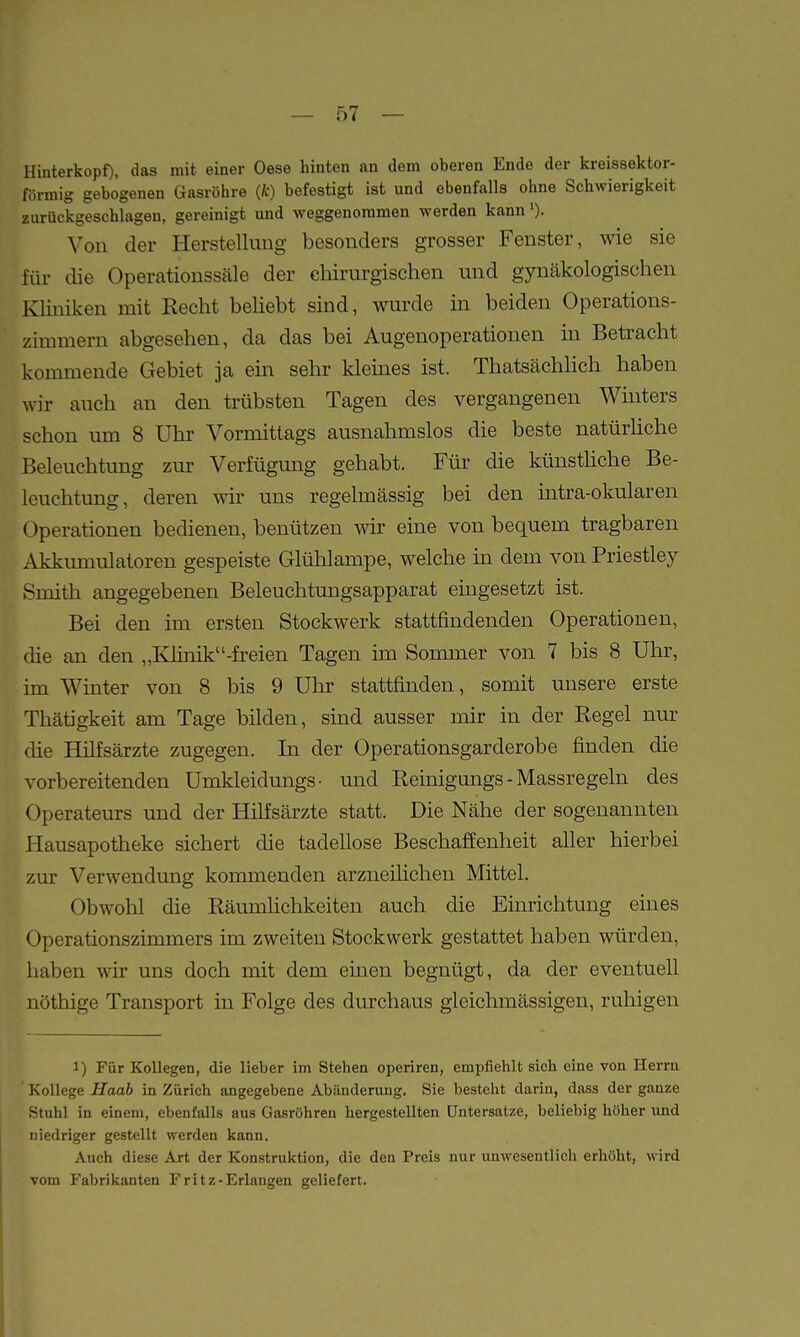 Hinterkopf), das mit einer Oese hinten an dem oberen Ende der kreissektor- förmig gebogenen Gasrohre (k) befestigt ist und ebenfalls ohne Schwierigkeit zurückgeschlagen, gereinigt und weggenommen werden kann'). Vou der Herstellung besonders grosser Fenster, wie sie für die Operationssäle der cliirurgischen und gynäkologischen Kliniken mit Recht behebt sind, Avurde in beiden Operations- zimmern abgesehen, da das bei Augenoperationen in Betracht kommende Gebiet ja ein sehr klemes ist. Thatsächhch haben wir auch an den trübsten Tagen des vergangenen Winters schon um 8 Uhr Vormittags ausnahmslos die beste natürhche Beleuchtung zur Verfügung gehabt. Für die künsthche Be- leuchtung, deren wir mis regelmässig bei den intra-okularen Operationen bedienen, benützen wir eine von bequem tragbaren Akkumulatoren gespeiste Glühlampe, welche m dem von Priestley Smith angegebenen Beleuchtungsapparat eingesetzt ist. Bei den im ersten Stockwerk stattfindenden Operationen, die an den „I^llinik-freien Tagen im Sommer von 7 bis 8 Uhr, im Winter von 8 bis 9 Uhr stattfinden, somit unsere erste Thätigkeit am Tage bilden, sind ausser mir in der Regel nur die Hilfsärzte zugegen. In der Operationsgarderobe finden die vorbereitenden Umkleidungs- und Reinigungs - Massregeln des Operateurs und der Hilfsärzte statt. Die Nähe der sogenannten Hausapotheke sichert die tadellose Beschaffenheit aller hierbei zur Verwendung kommenden arzneilichen Mittel. Obwohl die RäumHchkeiten auch die Einrichtung eines Operationszimmers im zweiten Stockwerk gestattet haben würden, haben wir uns doch mit dem einen begnügt, da der eventuell nöthige Transport in Folge des durchaus gleichmässigen, ruhigen 1) Für Kollegen, die lieber im Stehen operiren, empfiehlt sich eine von Herrn Kollege Haab in Zürich angegebene Abänderung. Sie besteht darin, dass der ganze Stuhl in einem, ebenfalls aus Gasröhren hergestellten Untersatze, beliebig höher imd niedriger gestellt werden kann. Auch diese Art der Konstruktion, die den Preis nur unwesentlich erhöht, wird vom Fabrikanten Fritz-Erlangen geliefert.